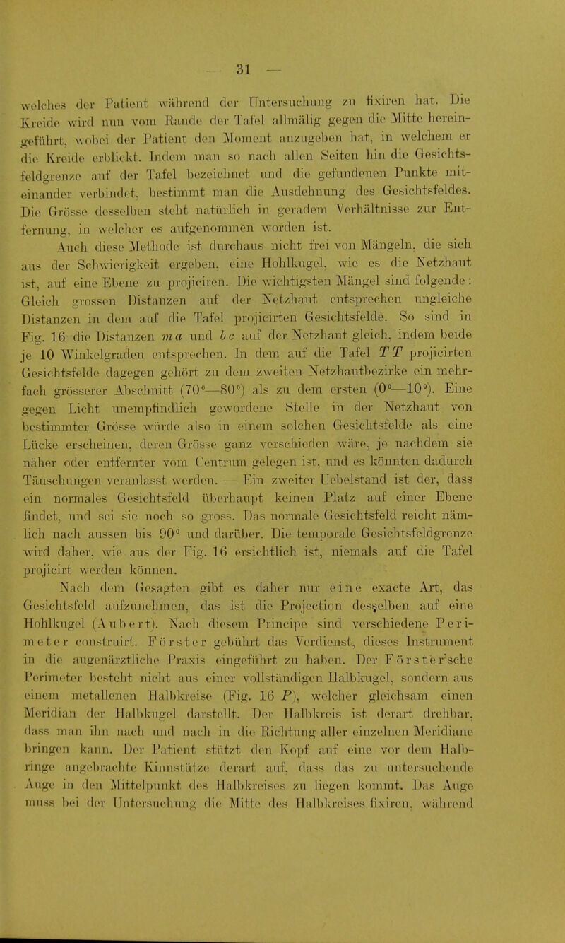 welches der Patient während der Untersnchnng zu fixiren hat. Die Kreide wird nun vom llande der Tafel allmälig gegen die Mitte herein- geführt, wobei der Patient den Moment anzugeben hat, in welchem er die Kreide erblickt. Indem man so nach allen Seiten hin die Gesichts- feldgrenze anf der Tafel bezeichnet nnd die gefundenen Punkte mit- einander verbindet, bestimmt man die Ausdehnung des Gesichtsfeldes. Die Grösse desselben steht natürlich in geradem Verhältnisse zur Ent- fernung, in welcher es aufgenommen worden ist. Auch diese Methode ist durchaus nicht frei von Mängeln, die sich aus der Schwierigkeit ergeben, eine Hohlkugel, wie es die Netzhaut ist, auf eine Ebene zu projiciren. Die wichtigsten Mängel sind folgende: Gleich grossen Distanzen auf der Netzhau.t entsprechen ungleiche Distanzen in dem auf die Tafel projicirten Gesichtsfelde. So sind in Fig. 16-die Distanzen ma und bc auf der Netzhaut gleich, indem beide je 10 Winkelgraden entsprechen. In dem auf die Tafel TT projicirten Gesichtsfelde dagegen gehört zu dem zweiten Netzhautbezirke ein mehr- fach grösserer Abschnitt (700—80^) als zu dem ersten (0»—10«). Eine gegen Licht unempfindlich gewordene Stelle in der Netzhaut von bestimmter Grösse würde also in einem solchen Gesichtsfelde als eine Lücke erscheinen, deren Grösse ganz verschieden wäre, je nachdem sie näher oder entfernter vom Centrnm gelegen ist, und es könnten dadurch Täuschungen veranlasst werden. — Ein zweiter Uebelstand ist der, dass ein normales Gesichtsfeld überhaupt keinen Platz auf einer Ebene findet, und sei sie noch so gross. Das normale Gesichtsfeld reicht näm- lich nach aussen bis 90 und darüber. Die temporale Gesichtsfeldgrenze wird daher, wie aus der Fig. 16 ersichtlich ist, niemals auf die Tafel projicirt werden können. Nach dem Gesagten gibt es daher nur eine exacte Art, das Gesichtsfeld aufzunehmen, das ist die Projection des§elben auf eine Hohlkugel (Aubert). Nach diesem Principe sind verschiedene Peri- meter constniirt. Fcirster gebührt das Verdienst, dieses Instrument in die augenärztliche Praxis eingeführt zu haben. Der Fiirst'er'sche Perimeter besteht nicht aus einer vollständigen Halbkugel, sondern aus einem metallenen Halbkreise (Fig. 16 P), welcher gleichsam einen Meridian der Halbkugel darstellt. Der Halbkreis ist derart drehbar, dass man ihn nach luid nach in die Ptichtung aller einzelnen Meridiane l)ringen kann. Der Patient stützt den Kopf auf eine vor dem Halb- ringe angebrachte Kinnstütze derart auf, dass das zu untersuchende Auge in den Mittelpunkt des Halbkreises zu liegen kommt. Das Auge muss bei der Untersuchung die Mitte des Halbkreises fixiren, während