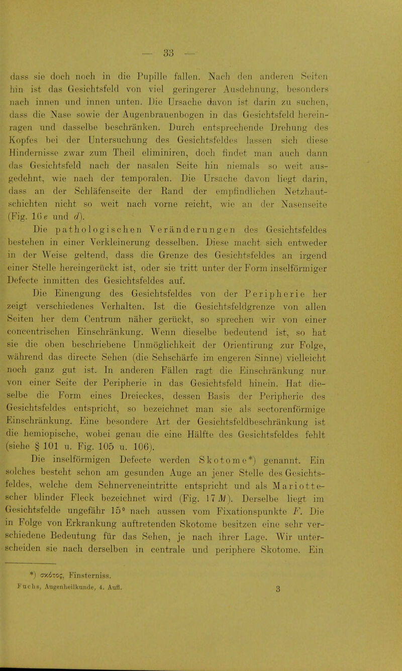 (lass sie doch noch in die Pupille fallen. Nach den anderen Seiten iiin ist das Gesichtsfeld von viel geringerer Ausdehnung, besonders nach innen und innen unten. Die Ursache davon ist darin zu suchen, dass die Nase sowie der Augenbrauenbogen in das Gesichtsfeld herein- ragen und dasselbe beschränken. Durch entsprechende Drehung des Kopfes bei der Untersuchung des Gesichtsfeldes lassen sich diese Hindernisse zwar zum Theil eliminiren, doch findet man auch dann das Gesichtsfeld nach der nasalen Seite hin niemals so weit aus- gedehnt, wie nach der temporalen. Die Ursache davon liegt darin, dass an der Schläfenseite der Band der empfindlichen Netzhaut- schichten nicht so weit nach vorne reicht, wie an der Nasenseite (Fig. und d). Die pathologischen Veränderungen des Gesichtsfeldes bestehen in einer Verkleinerung desselben. Diese macht sich entweder in der Weise geltend, dass die Grenze des Gesichtsfeldes an irgend einer Stelle hereingerückt ist, oder sie tritt unter der Form inselförmiger Defecte inmitten des Gesichtsfeldes auf. Die Einengung des Gesichtsfeldes von der Peripherie her zeigt verschiedenes Verhalten. Ist die Gesichtsfeldgrenze von allen Seiten her dem Centrum näher gerückt, so sprechen wir von einer concentrischen Einschränkung. Wenn dieselbe bedeutend ist, so hat sie die oben beschriebene Unmöglichkeit der Orientirung zur Folge, während das directe Sehen (die Sehschärfe im engeren Sinne) vielleicht noch ganz gut ist. In anderen Fällen ragt die Einschränkung nur von einer Seite der Peripherie in das Gesichtsfeld hinein. Hat die- selbe die Form eines Dreieckes, dessen Basis der Peripherie des Gesichtsfeldes entspricht, so bezeichnet man sie als sectorenförmige Einschränkung. Eine besondere Art der Gesichtsfeldbeschränkung ist die hemiopische, wobei genau die eine Hälfte des Gesichtsfeldes fehlt (siehe § 101 u. Fig. 105 u. 106). Die inselförmigen Defecte werden Skotome*) genannt. Ein solches besteht schon am gesunden Auge an jener Stelle des Gesichts- feldes, welche dem Sehnerveneintritte entspricht und als Mariotte- scher blinder Fleck bezeichnet wird (Fig. 171/). Derselbe liegt im Gesichtsfelde ungefähr 15° nach aussen vom Fixationspunkte F. Die in Folge von Erkrankung auftretenden Skotome besitzen eine sehr ver- schiedene Bedeutung für das Sehen, je nach ihrer Lage. Wir unter- scheiden sie nach derselben in centrale und periphere Skotome. Ein *) oxd-oj, P'insterniss. Fuchs, Augenheilkunde, 4. Aufl. 3