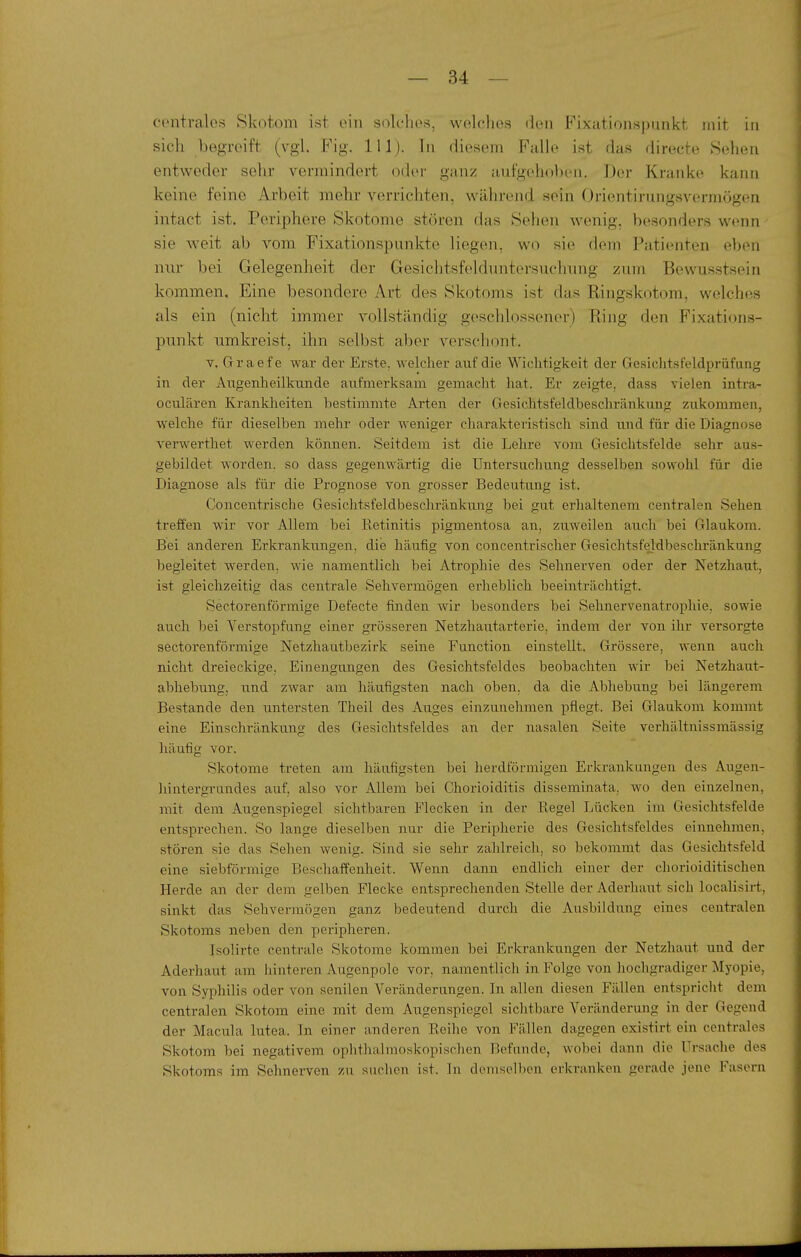 centrales Skotom ist ein solclie^!, welches den Fixationspnnkt mit in sich begreift (vgl. Fig. III). In diesem Falle i.st das directe Sehen entweder sehr vermindert oder ganz aufgehoben. Der Kranke kann keine feine Arbeit mehr verrichten, während sein Orientirungsvermögen intact ist. Periphere Skotome stören das Sehen wenig, besonders wenn sie w^eit ab vom Fixationspunkte liegen, wo sie dem Patienten eben nur bei Gelegenheit der Gesichtsfelduntersuchung zum Bewusstsein kommen. Eine besondere Art des Skotoms ist das Ringskotom, welches als ein (nicht immer vollständig geschlossener) Ring den Fixations- punkt umkreist, ihn selbst aber verschont. Y. Gri-aefe war der Erste, welcher auf die Wichtigkeit der Gesichtsfeldpriifang in der Augenheilkunde aufmerksam gemacht liat. Er zeigte, dass vielen intra- oculären Krankheiten bestimmte Arten der Gesichtsfeldbeschränkung zukommen, welche für dieselben mehr oder weniger charakteristisch sind und für die Diagnose verwerthet werden können. Seitdem ist die Lehre vom Gesichtsfelde sehr aus- gebildet worden, so dass gegenwärtig die Untersuchung desselben sowohl für die Diagnose als für die Prognose von grosser Bedeutung ist. Concentrische GesichtsfeldbeschränkuJig bei gut erhaltenem centralen Sehen treffen wir vor Allem bei Retinitis pigmentosa an, ziiweilen auch bei Glaukom. Bei anderen Erkrankungen, die häufig von concentrischer Gesichtsfeldbeschränkung begleitet werden, wie namentlich bei Atrophie des Sehnerven oder der Netzhaut, ist gleichzeitig das centrale Sehvermögen erheblich beeinträchtigt. Sectorenförmige Defecte finden wir besonders bei Sehnervenatrophie, sowie auch bei Verstopfung einer grösseren Netzhau.tarterie, indem der von ihr versorgte sectorenförmige Netzhautbezirk seine Function einstellt. Grössere, wenn auch nicht dreieckige, Einengungen des Gesichtsfeldes beobachten wir bei Netzhaut- abhebung, n.nd zwar am häufigsten nach oben, da die Abhebung bei längerem Bestände den untersten Theil des Auges einzunehmen pflegt. Bei Glaukom kommt eine Einschränkung des Gesichtsfeldes an der nasalen Seite verhältnissraässig liäufig vor. Skotome treten am häufigsten bei herdförmigen Erkrankungen des Augen- liintergrandes auf. also vor Allem bei Chorioiditis disseminata, wo den einzelnen, mit dem Augenspiegel sichtbaren Flecken in der Regel Lücken im Gesichtsfelde entsprechen. So lange dieselben nur die Peripherie des Gesichtsfeldes einnehmen, stören sie das Sehen wenig. Sind sie sehr zahlreich, so bekommt das Gesichtsfeld eine siebförmige Beschaffenheit. Wenn dann endlich einer der chorioiditischen Herde an der dem gelben Flecke entsprechenden Stelle der Aderhaut sich localisirt, sinkt das Sehvermögen ganz bedeutend durch die Ausbildung eines centralen Skotoms neben den peripheren. Isolirte centrale Skotome kommen bei Erkrankungen der Netzhaut und der Aderhaut am hinteren Augenpole vor, namentlich in Folge von hochgradiger Myopie, von Syiihilis oder von senilen Veränderungen. In allen diesen Fällen entspriclit dem centralen Skotom eine mit dem Aiigenspiegel sichtbare Veränderung in der Gegend der Macula lutea. In einer anderen Reihe von Fällen dagegen existirt ein centrales Skotom bei negativem oplithalmoskopischen Befunde, wobei dann die Ursache des Skotoms im Sehnerven zu suchen ist. In demselben erkranken gerade jene Fasern