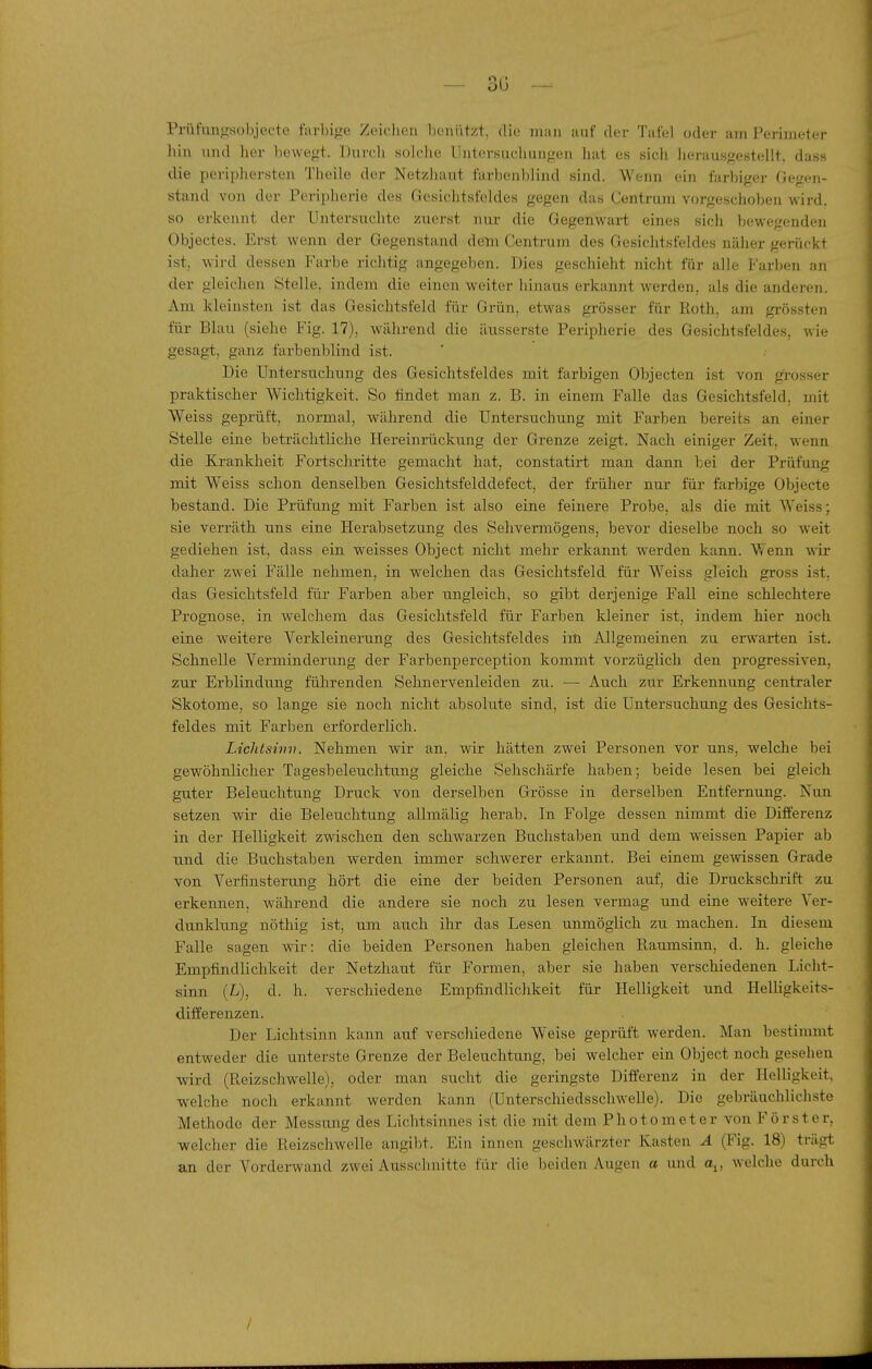 Prüiungsobjecte farbige Zeiclien benutzt, die man anf der Tafel oder am Perimeter liin und her liewegt. Durcli solche Untersuchungen hat es sich lierausgestellt, dass die periphersten Tlieile der Netzbaut farbenblind sind. Wenn ein farbiger Gegen- stand von der Peripherie des Gesichtsfeldes gegen das Centrum vorgeschoben wird, so erkennt der Untersuchte zuerst nur die Gegenwart eines sich bewegenden Objectes. Erst wenn der Gegenstand dem Centrum des Gesichtsfeldes näher gerückt ist, wird dessen Farbe richtig angegeben. Dies geschieht nicht für alle Farben an der gleichen Stelle, indem die einen weiter hinaus erkannt werden, als die andei-eii. Am kleinsten ist das Gesichtsfeld für Grün, etwas grösser für Koth, am grössten für Blau (siehe Fig. 17), während die äusserste Peripherie des Gesichtsfeldes, wie gesagt, ganz farbenblind ist. Die Untersuchung des Gesichtsfeldes mit farbigen Objecten ist von grosser praktischer Wichtigkeit. So findet man z. B. in einem Falle das Gesichtsfeld, mit Weiss geprüft, normal, während die Untersuchung mit Farben bereits an einer Stelle eine beträchtliche Hereinrückung der Grenze zeigt. Nach einiger Zeit, wenn die Krankheit Fortschritte gemacht hat, constatirt man dann bei der Prüfung mit Weiss schon denselben Gesichtsfelddefect, der früher nur für farbige Übjecte bestand. Die Prüfung mit Farben ist also eine feinere Probe, als die mit Weiss; sie verräth uns eine Herabsetzung des Sehvermögens, bevor dieselbe noch so weit gediehen ist, dass ein weisses Object nicht mehr erkannt werden kann. Wenn wir daher zwei Fälle nehmen, in welchen das Gesichtsfeld für Weiss gleich gross ist, das Gesichtsfeld für Farben aber ungleich, so gibt derjenige Fall eine schlechtere Prognose, in welchem das Gesichtsfeld für Farben kleiner ist, indem hier noch eine weitere Verkleinerung des Gesichtsfeldes im Allgemeinen zu erwarten ist. Schnelle Verminderung der Farbenperception kommt vorzüglich den progressiven, zur Erblindung führenden Sehnervenleiden zu. — Auch zur Erkennung centraler Skotome, so lange sie noch nicht absolute sind, ist die Untersuchung des Gesichts- feldes mit Farben erforderlich. Lichtsvui. Nehmen wir an, wir hätten zwei Personen vor uns, welche bei gewöhnlicher Tagesbeleuchtung gleiche Sehschärfe haben; beide lesen bei gleich guter Beleuchtung Druck von derselben Grösse in derselben Entfernung. Nun setzen wir die Beleuchtung allmäHg herab. In Folge dessen nimmt die Diiferenz in der Helligkeit zwischen den schwarzen Buchstaben und dem weissen Papier ab und die Buchstaben werden immer schwerer erkannt. Bei einem gemssen Grade von Verfinsterung hört die eine der beiden Personen auf, die Druckschrift zu erkennen, während die andere sie noch zu lesen vermag und eine weitere Ver- dunklung nöthig ist, um auch ihr das Lesen unmöglich zu machen. In diesem Falle sagen wir: die beiden Personen haben gleichen Raumsinn, d. h. gleiche Empfindlichkeit der Netzhaut für Formen, aber sie haben verschiedenen Licht- sinn (L), d. h. verschiedene Empfindlichkeit für Helligkeit und Helligkeits- differenzen. Der Licbtsinn kann auf verschiedene Weise geprüft werden. Man bestimmt entweder die unterste Grenze der Beleuchtung, bei welcher ein Object noch gesehen wird (Pueizschwelle), oder man sucht die geringste Differenz in der Helligkeit, welche noch erkannt werden kann (Unterschiedsschwelle). Die gebräuchlichste Methode der Messung des Lichtsinnes ist die mit dem Photometer von Förster, welcher die Reizschwelle angibt. Ein innen geschwärzter Kasten A (Fig. 18) trägt an der Vorderwand zwei Ausschnitte für die beiden Augen a und a^, welche durch