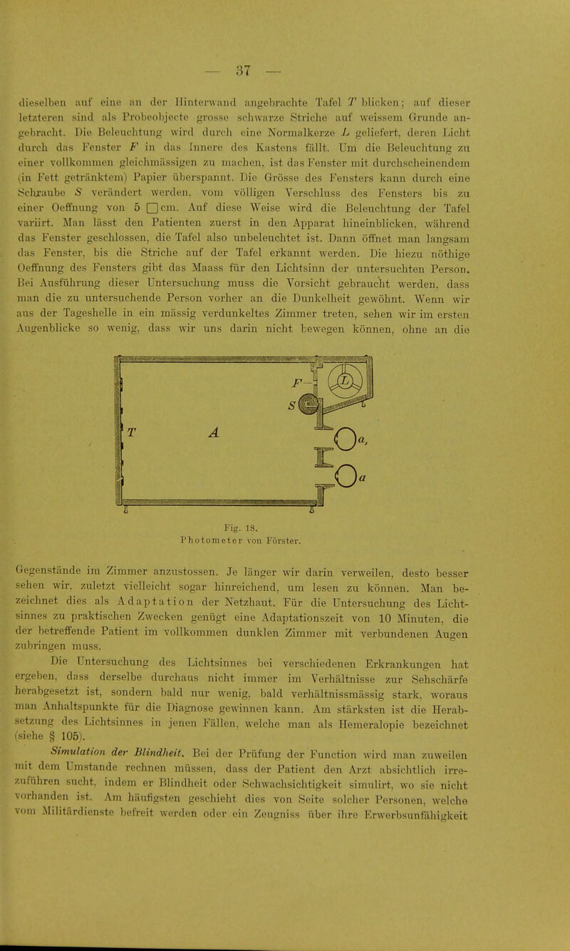 dieselben auf eine an der Hinterwand angebraclite Tafel T blicken; auf dieser letzteren sind als Probeobjecte grosso schwarze Striche auf weissem Grunde an- gebracht. Die Beleuchtung wird durch eine Normalkerze L geliefert, deren Licht durch das Fenster F in das innere des Kastens fällt. Um die Beleuchtung zu einer vollkommen gleichmässigen zu nuichen, ist das Fenster mit durchscheinendem lin Fett getränktem) Papier übersi^annt. Die Grösse des Fensters kann durch eine Sclixaubc S verändert werden, vom völligen Verschluss des Fensters bis zu einer Oeffnung von 5 ^cm. Auf diese Weise wird die Beleuchtung der Tafel variirt. Man lässt den Patienten zuerst in den Apparat hineinblicken, während das Fenster geschlossen, die Tafel also unbeleuchtet ist. Dann öffnet man langsam das Fenster, bis die Striche auf der Tafel erkannt w^erden. Die liiezu nöthi^e Oeffnung des Fensters gibt das Maass für den Lichtsinn der untersuchten Person. Bei Ausfülmmg dieser Untersuchung muss die Vorsicht gebraucht werden, dass man die zu untersuchende Person vorher an die Dunkelheit gewöhnt. Wenn wir aus der Tageshelle in ein mässig verdunkeltes Zimmer treten, sehen wir im ersten Augenblicke so wenig, dass wir uns darin nicht bewegen können, ohne an die Fig. 18. Photometer von Förster. Ciegenstände im Zimmer anzustossen. Je länger wir darin verweilen, desto besser sehen wir. zuletzt vielleicht sogar hinreichend, um lesen zu können. Man be- zeichnet dies als Adaptation der Netzhaut. Für die Untersuchung des Licht- sinnes zu praktischen Zwecken genügt eine Adaptationszeit von 10 Minuten, die der betreffende Patient im vollkommen dunklen Zimmer mit verbundenen Augen zubringen muss. Die Untersuchung des Lichtsinnes bei verschiedenen Erkrankungen hat ergeben, dass derselbe durchaus nicht immer im Verhältnisse zur Sehschärfe herabgesetzt ist, sondern bald nur wenig, bald verhältnissmässig stark, woraus man Anhaltspunkte für die Diagnose gewinnen kann. Am stärksten ist die Herab- setzung des Lichtsinnes in jenen Fällen, welche man als Hemeralopie bezeichnet (siehe § 105j. Simulation der Blindheit. Bei der Prüfung der Function wird man zuweilen mit dem Umstände rechnen müssen, dass der Patient den Arzt absichtlich irre- zuführen sucht, indem er Blindheit oder Schwachsichtigkeit simulirt, wo sie nicht vorhanden ist. Am häufigsten geschieht dies von Seite solcher Personen, welche vom Militärdienste befreit werden oder ein Zeugniss über ihre Erwerbsunfähigkeit