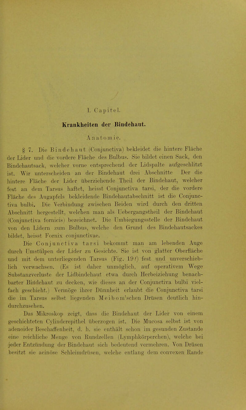 I. Capitol. Krankheiten der Bindehaut. Anatomie. § 7. Die Bindehaut (Conjunctiva) bekleidet die hintere Fläche der Lider und die vordere Fläche des Bulbus. Sie bildet einen Sack, den Bindehautsack, welcher vorne entsprechend der Lidspalte aufgeschlitzt ist. Wir unterscheiden an der Bindehaut drei Abschnitte Der die hintere Fläche der Lider überziehende Theil der Bindehaut, welcher fest an dem Tarsus haftet, heisst Conjunctiva tarsi, der die vordere Fläche des Augapfels bekleidende Bindehautabschnitt ist die Conjunc- tiva bulbi. Die Verbindung zwischen Beiden wird durch den dritten Abschnitt hergestellt, welchen man als Uebergangstheil der Bindehaut (Conjunctiva fornicis) bezeichnet. Die Umbiegungsstelle der Bindehaut von den Lidern zum Bulbus, welche den Grund des Bindehautsackes bildet, heisst Fornix conjunctivae. Die Conjunctiva tarsi bekommt man am lebenden Auge durch Umstülpen der Lider zu Gesichte. Sie ist von g;latter Oberfläche imd mit dem unterliegenden Tarsus (Fig. 19^) fest und unverschieb- lich verwachsen. (Es ist daher unmöglich, auf operativem Wege' Substanzverluste der Lidbindehaut etwa durch Herbeiziehung benach- barter Biridehaut zu decken, wie dieses an der Conjunctiva bulbi viel- fach geschieht.) Vermöge ihrer Dünnheit erlaubt die Conjunctiva tarsi die im Tarsus selbst liegenden Meibom'schen Drüsen deutlich hin- durchzusehen. Das Mikroskop zeigt, dass die Bindehaut der Lidei- von einem geschichteten Cylinderepitliel überzogen ist. Die Mucosa selbst ist von adenoider Beschafl'enheit, d. Ii. sie enthält schon im gesunden Zustande (dne reichliche Menge von Rundzellen (Lymphkörperchen), welche bei jeder Entzündung d(^r Bindehaut sich bedeutend vermehren. Von Drüsen besitzt sie acinöse Scldeimdriisen, welche entlang dem convexen Rande