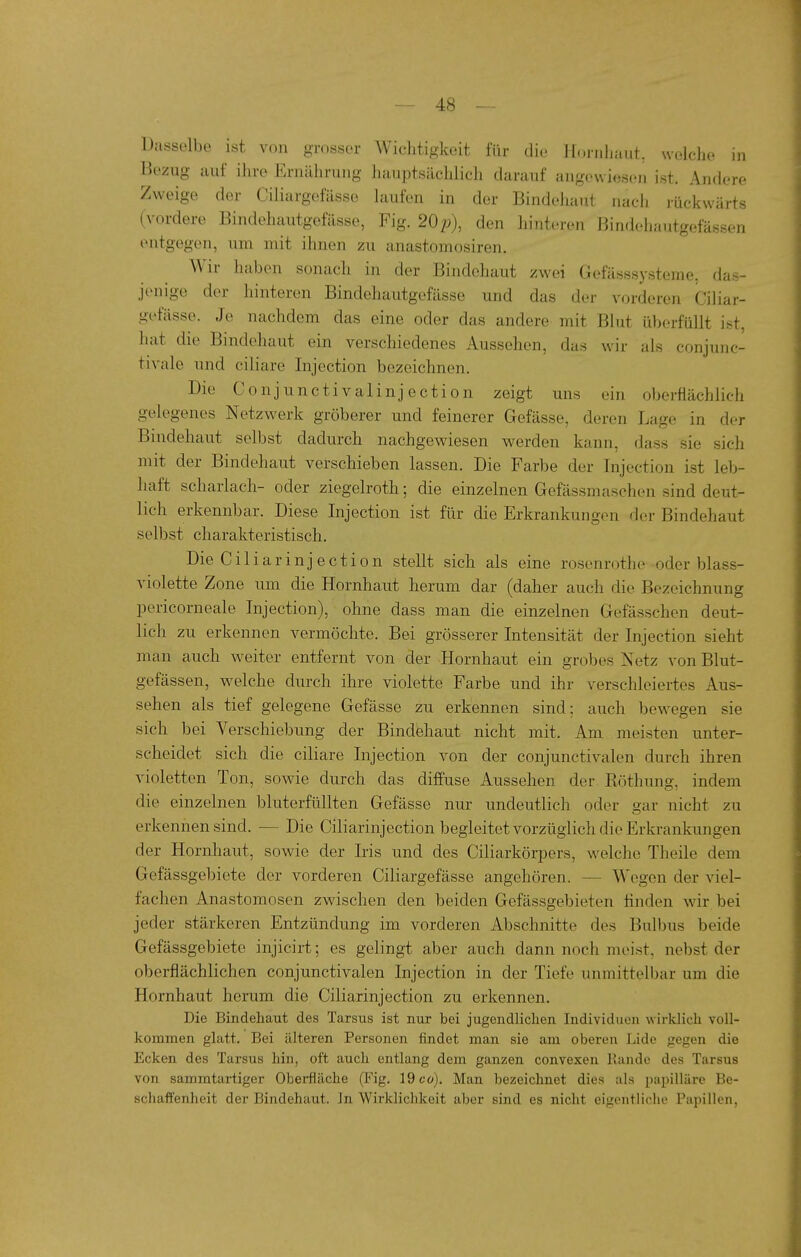 Dasselbe ist von grosser Wichtigkeit für die IL-inhaut, wolclie in Bezug auf ihre Ernährung hauptsächlich darauf angewiesen ist. Andere Zweige der Ciliargefässe laufen in der Bindehaut nacli rückwärts (vordere Bindehautgefässe, Fig. 20p), den hinteren Bindehautgefässen entgegen, um mit ihnen zu anastomosiren. Wir liaben sonach in der Bindehaut zwei Gefässsysteme, das- jenige der hinteren Bindehautgefässe und das der vorderen Ciliar- gi'fässe. Je nachdem das eine oder das andere mit Blut überfüllt ist, hat die Bindehaut ein verschiedenes Aussehen, das wir als conjunc- tivale und ciliare Injection bezeichnen. Die Conjunctivalinjection zeigt uns ein oberflächlich gelegenes Netzwerk gröberer und feinerer Gefässe, deren Lage in der Bindehaut selbst dadurch nachgewiesen werden kann, dass sie sich mit der Bindehaut verschieben lassen. Die Farbe der Injection ist leb- haft Scharlach- oder ziegelroth; die einzelnen Gefässmaschen sind deut- lich erkennbar. Diese Injection ist für die Erkrankungen der Bindehaut selbst charakteristisch. Die C i 1 i a r i n j e c t i 0 n stellt sich als eine roscnrothe -oder blass- violette Zone um die Hornhaut herum dar (daher auch die Bezeichnung pericorneale Injection), ohne dass man die einzelnen Gefässchen deut- lich zu erkennen vermöchte. Bei grösserer Intensität der Injection sieht man auch weiter entfernt von der Hornhaut ein grobes Netz von Blut- gefässen, w^elche durch ihre violette Farbe und ihr verschleiertes Aus- sehen als tief gelegene Gefässe zu erkennen sind: auch bewegen sie sich bei Verschiebung der Bindehaut nicht mit. Am meisten unter- scheidet sich die ciliare Injection von der conjunctivalen durch ihren violetten Ton, sowie durch das diffuse Aussehen der Böthung, indem die einzelnen bluterfüllten Gefässe nur undeutlich oder gar nicht zu erkennen sind. ■— Die Ciliarinjection begleitet vorzüglich die Erkrankungen der Hornhaut, sowie der Iris und des Ciliarkörpers, welche Theile dem Gefässgebiete der vorderen Ciliargefässe angehören. — Wegen der viel- fachen Anastomosen zwischen den beiden Gefässgebieten finden wir bei jeder stärkeren Entzündung im vorderen Abschnitte des Bulbus beide Gefässgebiete injicirt; es gelingt aber auch dann noch meist, nebst der oberflächlichen conjunctivalen Injection in der Tiefe unmittelbar um die Hornhaut herum die Ciliarinjection zu erkennen. Die Bindehaut des Tarsus ist nur bei jugendlichen Individuen wirklich voll- kommen glatt. Bei älteren Personen findet man sie am oberen Lide gegen die Ecken des Tarsus hin, oft auch entlang dem ganzen convexen Rande des Tarsus von sammtartiger Oberfläche (Fig. 19 co). Man bezeichnet dies als papilläre Be- schaffenheit der Bindehaut. In Wirklichkeit aber sind es nicht eigentliciie Papillen,