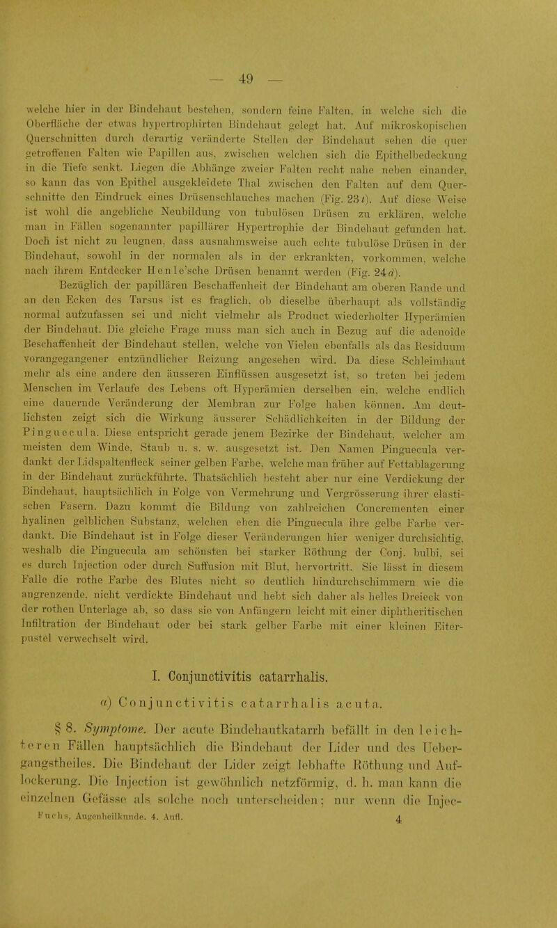 welche hier in der Bindehaut bestehen, sondern feine Falten, in welche sich die Obei-fläche der etwas liypertropliirten Bindehaut gelegt hat. Auf mikroskopischen Querschnitten durcii derartig veränderte Stelleu der Bindehaut sehen die quer getroffenen Falten wie Papillen aus, 7,wischen welchen sich die Epitlielhedeckung in die Tiefe senkt. Liegen die Abhänge zweier Falten recht nahe neben einander, so kann das von Epithel ausgekleidete Thal zwischen den Falten aiif dem Quer- schnitte den Eindruck eines Drüsenschlauches machen (Fig. 231). Auf diese Weise ist wohl die angebliche Neubildung von tubulösen Drüsen zu erklären, welche man in Fällen sogenannter papillärer Hypertrophie der Bindehaut gefunden hat. Doch ist nicht zu leugnen, dass ausnahmsweise auch echte tulnilöse Drüsen in der Bindehaut, sowohl in der normalen als in der erkrankten, vorkommen, welche nach ihrem Entdecker Henle'sche Drüsen benannt werden (Fig. 24d). Bezüglich der papillären Beschaffenheit der Bindehaut am oberen Bande und an den Ecken des Tarsus ist es fraglich, ob dieselbe überhaupt als vollständig normal aufzufassen sei und nicht vielmehr als Product wiederholter Hyperämien der Bindehaut. Die gleiche Frage muss man sich auch in Bezug auf die adenoide Beschaffenheit der Bindehaut stellen, welche von Vielen ebenfalls als das Eesiduum vorangegangener entzündlicher Heizung angesehen wird. Da diese Schleimhaut mehr als eine andere den äusseren Einflüssen ausgesetzt ist. so treten bei jedem Menschen im Verlaufe des Lebens oft Hyperämien derselben ein. welche endlich eine dauernde Veränderung der Membran zur Folge haben können. Am deut- lichsten zeigt sich die Wirkung äusserer Schädlichkeiten in der Bildung der Pinguecula. Diese entspricht gerade jenem Bezirke der Bindehaut, welcher am meisten dem Winde. Staub u. s. w. ausgesetzt ist. Den Namen Pinguecula ver- dankt der Lidspaltenfleck seiner gelben Farbe, welche man früher auf Fettablagerung in der Bindehaut zurückführte. Thatsächlich besteht aber nur eine Verdickung der Bindehaut, hauptsächlicli in Folge von Vermehrung und Vei'grösserung ihrer elasti- schen Fasern. Dazu kommt die Bildung von zahlreichen Concrementen einer hyal inen gelblichen Substanz, welchen eben die Pinguecula ihre gelbe Farbe ver- dankt. Die Bindehaut ist in Folge dieser Veränderungen hier weniger durchsichtig, weshalb die Pinguecula am schönsten bei starker Röthung der Conj. bulbi. sei es durch Injection oder durch Suffusion mit Blut, hervortritt. Sie lässt in diesem Falle die rothe Farbe des Blutes niclit so deiitlich hindurchschimmern wie die angrenzende, nicht verdickte Bindehaut und hebt sich daher als helles Dreieck von der rothen Unterlage ab. so dass sie von Anfängern leicht mit einer diphtheritischen Infiltration der Bindehaut oder bei stark gelber Farbe mit einer kleinen Eiter- pustel verwechselt wird. I. Conjunctivitis catarrhalis. «) Conjunctivitis catarrlialis acuta. § 8. Symptome. Der acute Bindehautkatarrli befällt in den leich- teren Fällen hauptsäclilich die Bindehaut der Lider und des Ueber- gangstheiles. Die Bindehaut der Lider zeigt lebhafte Eöthung und Auf- lockerung. Die Injection ist gewöhnlich netzförmig, d. h. man kann die einzelnen Gefässe als solche nocli unterscheiden: nur wenn die Injec- Fnchs, Augenlioilkunde. 4. Anfl. 4.