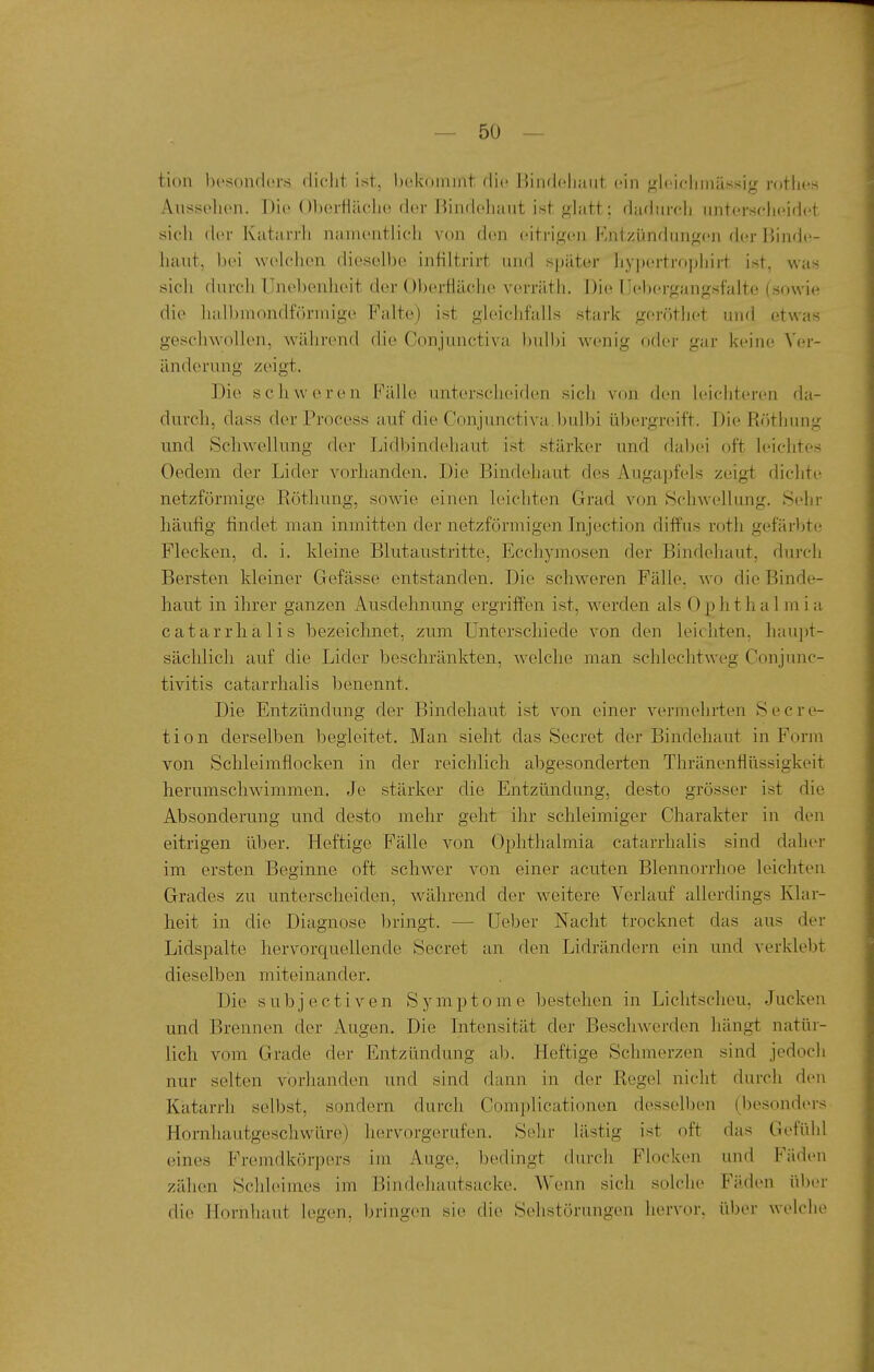 tion besondiu's dicht ist, bekommt die Bindehaut ein gleielimässig rothes Aiisselien. Die ()l)eitlriclie der Bindehaut ist glatt; dadurcli unterscheidet sich der Katarrh namentlich von den eitrigen Entzündungen der Binde- haut, bei welchen dieselbe intiltrirt und später hyjjertropjjirt ist, was sich durch Unebenheit der Obertiäche verräth. Die Uebergangsfalte (sowie die halbmondförmige Falte) ist gleichfalls stark gerötiiet und etwas geschwollen, während die Conjunctiv^a ljulbi wenig oder gar keine Ver- änderung zeigt. Die schweren Fälle unterscheiden sich von den leichteren da- durch, dass der Process auf die Conjunctiva.bulbi übergreift. Die Röthung und Schwellung der Lidliindehaut ist stärker und dabei oft leichtes Oedem der Lider vorhanden. Die Bindehaut des Augapf(?ls zeigt diclite netzförmige Röthung, sowie einen leichten Grad von Schwellung. Sehr häufig findet man inmitten der netzförmigen Injection diffus roth gefärljte Flecken, d. i. kleine Blutaustritte, Ecchymosen der Bindehaut, durch Bersten kleiner Gefässe entstanden. Die schweren Fälle, wo die Binde- haut in ihrer ganzen Ausdehnung ergriffen ist, w^erden als 0 p h t h a 1 m i a catarrhalis bezeichnet, zum Unterschiede von den leichten, hau])t- säclilich auf die Lider beschränkten, welche man schlechtweg Conjunc- tivitis catarrhalis benennt. Die Entzündung der Bindehaut ist von einer vermehrten Secre- tion derselben begleitet. Man sieht das Secret der Bindehaut in Form von Schleimflocken in der reichlich abgesonderten Thränenflüssigkeit herumschwimmen. Je stärker die Entzündung, desto grösser ist die Absonderung und desto mehr geht ihr schleimiger Charakter in den eitrigen über. Heftige Fälle von Ophthalmia catarrhalis sind daher im ersten Beginne oft schwer von einer acuten Blennorrhoe leichten Grades zu unterscheiden, während der weitere Verlauf allerdings Klar- heit in die Diagnose bringt. — Ueber Nacht trocknet das aus der Lidspalte hervorcj[uellende Secret an den Lidrändern ein und verklebt dieselben miteinander. Die subjectiven Symptome bestehen in Lichtscheu, Jucken und Brennen der Augen. Die Intensität der Beschwerden hängt natür- lich vom Grade der Entzündung ab. Heftige Schmerzen sind jedoch nur selten vorhanden und sind dann in der Regel nicht durch den Katarrh selbst, sondern durcli Complicationen desselben (besonders Hornhautgeschwüre) hervorgerufen. Sehr lästig ist oft das Gefühl eines Fremdkörpers im Auge, bedingt durch Flocken und Fäden zähen Schleimes im Bindehautsacke. Wenn sich solche Fäden über die Hornhaut legen, bringen sie die Selistörungen hervor, über welche