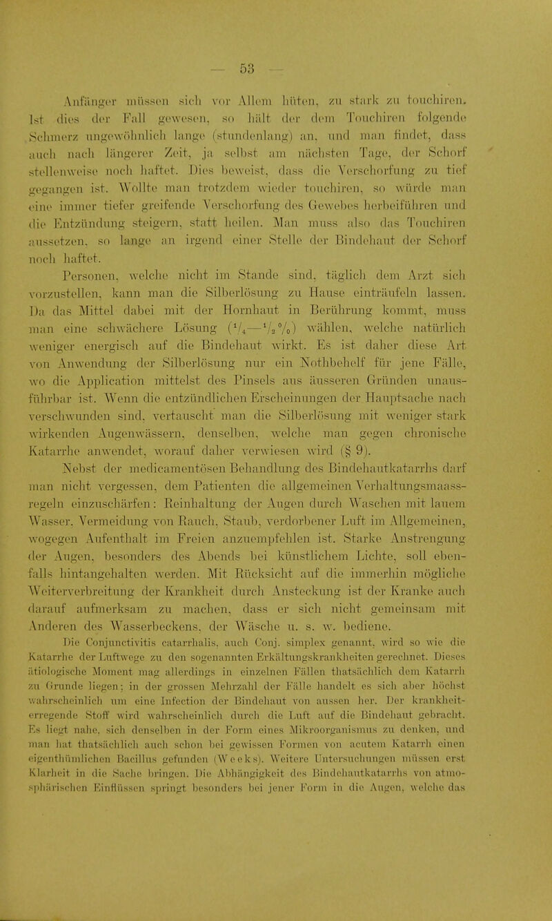 5)5 Anfüngvr müssen sich vor Allem liiiten, zii stark zu fouchiren. Ist (lies der Fall gewesen, so hält der dem Touchiren folgend(i t5chmerz ung(>wöhnlieh lange (stimdenhing) an, und man tindet, dass auch nach längerer Zeit, ja selbst am nächsten l'age, (h'r Schorf stellenweise noch haftet. Dies beweist, dass die Yerschorfung zu tief gegangen ist. Wollte man trotzdem wieder touchiren, so würde man eine immer tiefer greifende Verscliorfung des Gewebes herbeiführen und die Entzündung steigern, statt lieilen. Man muss also das Touchiren aussetzen, so lange an irgend einer Stelle der Bindehaut der Schorf noch haftet. Personen, welche nicht im Stande sind, täglich dem Arzt sich vorzustellen, kann man die Silberlösung zu Hause einträufeln lassen. Da das Mittel dabei mit der Hornhaut in Berührung kommt, muss man eine schwächere Lösung (^U—V2V0) wählen, welche natürlich weniger energisch auf die Bindehaut wirkt. Es ist daher diese Art von Anwendung der Silberlösung nur ein Nothbehelf für jene Fälle, wo die Application mittelst des Pinsels aus äusseren Gründen unaus- führbar ist. Wenn die entzündlichen Erscheinnngen der Hauptsache nach verschwunden sind, vertauscht man die SiH^erlösung mit weniger stark wirkenden Augenwässern, denselben, Avelche man gegen chronische Katarrhe anwendet, worauf daher verwiesen wird (§ 9). Hebst der medicamentösen Behandlung des Bindehautkatarrhs darf man nicht vergessen, dem Patienten die allgemeinen Verhaltungsmaass- regeln einzuschärfen: Eeinhaltung der Augen durch Waschen mit lauem Wasser, Vermeidung von Eauch, Staub, verdorbener Luft im Allgemeinen, wogegen Aufenthalt im Freien anzuempfehlen ist. Starke AnstrengTing der Augen, besonders des Abends bei künstlichem Lichte, soll eben- falls hintangehalten w^erden. Mit Rücksicht auf die immerhin mögliche Weiterverbreitung der Krankheit durch Ansteckung ist der Kranke auch darauf aufmerksam zu machen, dass er sich nicht gemeinsam mit Anderen des Wasserbeckens, der Wäsche u. s. w. bediene. Die Conjunctivitis catarrlialis. anch Conj. simplex genannt, wird so wie die Katarrhe der Luftwege zu den sogenannten Erkältungskrankheiten gereclmet. Dieses ätiologische Moment mag allerdings in einzelnen Fällen thatsächlich. dem Katarrh zu Grunde liegen; in der grossen Mehrzahl der Fälle handelt es sicli aber höchst v.alirscheinlich um eine Infection der Bindehaut von aussen her. Der krankheit- erregende Stoff wird wahrscheinlich durch die laift auf die Bindeliaut gebracht. Es liegt nahe, sich denselben in der Form eines Mikroorganismus zu denken, und man liat thatsächlich aucli schon bei gewissen Formen von acutem Katarrh einen eigonthiiiidichen Bacillus gefunden (Weeks). Weitere Untersuchungen nüissen erst Klarlieit in die Saclie l)ringen. Die Abhängigkeit des Bindehautkatarrhs von atmo- sphürisclien Einflüssen springt besonders bei jener Form in die Augen, welche das