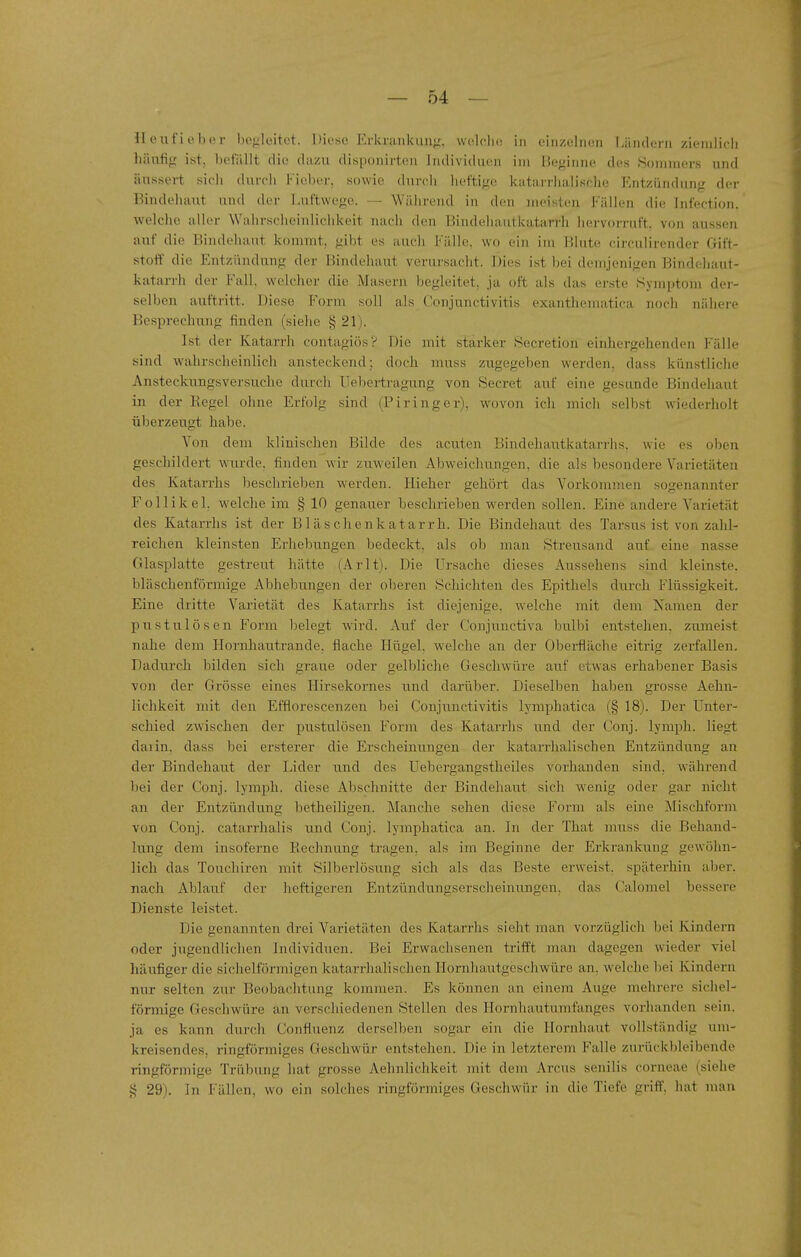 Heufieber begleitet. Diese Erkrankung, wolclio in einzelnen Ländern zieralicli häufig ist, befällt die dazu disponirtou Individuen im Beginne des Sommers und äussert sicli durcli Fieber, sowie durch lieftigo katarrlialische Entzündung der Bindehaut und der Luftwege. — Während in den meisten Fällen die Infection. welche aller Wahrscheinlichkeit nach den Biiulehautkatarrh hervorruft, von aussen auf die Bindehaut kommt, gibt es auch Fälle, wo ein im Blute circulirender Gift- stoff die Entzündung der Bindehaut verursacht. Dies i.st bei demjenigen Bindehaut- katarrh der Fall, welcher die Maseru begleitet, ja oft als das erste Symptom der- selben aiiftritt. Diese Form soll als Conjunctivitis exanthematica noch nähere Besprechung finden (siehe § 21). Ist der Katarrli contagiös? Die mit starker Secretion einhergehenden Fälle sind walirscheinlich ansteckend: doch muss zugegeben werden, dass künstliche Ansteckungsversuche durch Uebertragung von Secret auf eine gesunde Bindeliaut in der Regel ohne Erfolg sind (Piringer), wovon ich micli selbst wiederholt überzeugt habe. Von dem klinischen Bilde des acu.ten Bindehautkatarrhs, wie es oben geschildert wurde, finden wir zuweilen Abweichiingen, die als })esondere Varietäten des Katarrhs beschrieben werden. Hieher gehört das Vorkommen sogenannter Follikel, welche im § 10 genauer beschrieben werden sollen. Eine andere Varietät des Katarrhs ist der B1 äs che nk atarrh. Die Bindehaut des Tarsus ist von zahl- reichen kleinsten Erhebungen bedeckt, als ob man Streusand auf eine nasse Glasplatte gestreut liätte (Arlt). Die Ursache dieses Aussehens sind kleinste, bläschenförmige Abhebungen der oberen Schichten des Epithels durch Flüssigkeit. Eine dritte Varietät des Katarrhs ist diejenige, w-elche mit dem Namen der pustulÖsen Form belegt wird. Auf der Conjunctiva bulbi entstehen, zumeist nahe dem Hornhautrande, flache Hügel, welche an der Oberfläche eitrig zerfallen. Dadurch bilden sich graue oder gelbliche Geschwüre auf etwas erhabener Basis von der Grösse eines Hirsekornes und darüber. Dieselben haben grosse Aehn- lichkeit mit den Efflorescenzen bei Conjunctivitis lymphatica (§ 18). Der Unter- schied zwischen der pustulösen F'orm des Katarrhs und der Conj. lymph. liegt daiin, dass bei ersterer die Erscheinungen der katarrhalischen Entzündung an der Bindehaut der Lider und des Uebergangstheiles vorhanden sind, während bei der Conj. lymph. diese Abselmitte der Bindehaut sieh w^enig oder gar nicht an der Entzündung betheiligen. Manche sehen diese Form als eine Mischform von Conj. catarrhalis und Conj. lymphatica an. In der That muss die Behand- lung dem insoferne Rechnung tragen, als im Beginne der Erkrankung gewöhn- lich das Touchiren mit Silberlösung sich als das Beste erweist, späterhin aber, nach Ablauf der heftigeren Entzündungserscheinungen, das Calomel bessere Dienste leistet. Die genannten drei Varietäten des Katarrhs sieht man vorzüglich bei Kindern oder jugendlichen Individuen. Bei Erwachsenen trifft man dagegen wieder viel häufiger die sichelförmigen katarrhalischen Ilornhautgesehwüre an. welche bei Kindern nur selten zur Beobachtung kommen. Es können an einem Auge mehrei-c sichel- förmige Geschwüre an verschiedenen Stellen des Hornhautumfanges vorhanden sein, ja es kann durch Confluenz derselben sogar ein die Hornhaut vollständig um- kreisendes, ringförmiges Geschwür entstehen. Die in letzterem Falle zurück1)leibeude ringförmige Trübung hat grosse Aehnlichkeit mit dem Arcus senilis corneae (siehe § 29). In Fällen, wo ein solches ringförmiges Geschwür in die Tiefe griff, hat mau