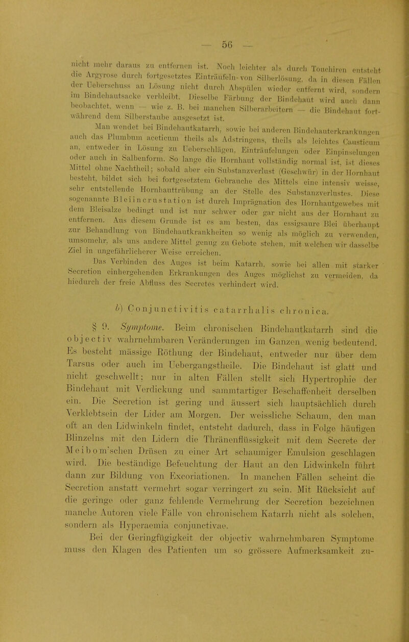 mcht iuelir daraus xu eiittm.,.., ist. Noch loid.ler als durd. Tcnwhiren entsteht die Argyrose durch fortgesetztes Einträufeln-von .Siil)eriösung. da in diesen l-illen der Ueberschuss an i.ösung nicht dnirl, Abspülen wieder entfernt wird sondern un B.ndehautsacke verbleibt. Dieselbe Färbung der Bindehaut wird auch dann beobachtet wenn - wie /. 13. bei manchen .Silberarbeitern - die Bindehaut fort- wälirend dem Silberstaube ausgesetzt ist. Man wendet bei Bindehautkatarrh, sowie bei anderen Bindehauterkrankuu^cn auch das Plumbum aceticum theiis als Adstringens, theils als leichtes Causticum an. entweder in Lösung zu Uebcrschlägen. Einträufelungen oder Einpinselungen oder auch in Salbenfonn. So lange die Hornhaut vollständig normal ist. ist dieses Mittel ohne Nachtheil: sobald aber ein .Substanzverlust (Geschwür) in der Hornhaut besteht, bildet sich bei fortgesetztem Gebrauche des Mittels eine intensiv weisse sehr entstellende Hornhauttrübung an der Stelle des Substanzverlustes. Diese sogenannte Bleiincrustation ist durch Imprägnation des Hornhautgewebes mit dem Bleisalze l^edingt und ist nur schwer oder gar nicht aus der Hornhaut zu entfernen. Aus diesem Grunde ist es am besten, das essigsaure Blei überhaupt zur Behandlung von Bindehautkrankheiten so wenig als möglich zu verwenden umsomehr. als uns andere Mitte! genug zu Gel)ote stehen, mit welchen wir dasselbe Ziel m ungefälirlicherer Weise erreichen. Das Verbinden des Auges ist beim Katarrh, sowie bei allen mit starker Secretion einhergehenden Erkrankungen des Auges möglichst zu vermeiden, da hiedurch der freie Abfluss des Secretes verhindert wird. lA Conjunctivitis catarrlui 1 is olii-onica. § 9. Symptome. Beim clironisclien Bindeluiutkatarrh sind die objectiv walirnelimbarcn Yeränderongen im Ganzen wenig bedeutend. Es besteht massige Eötliung der Bindehaut, entweder nur über dem Tarsus oder auch im Uebergangstheih\ Die Bindehaut ist glatt imd nicht geschwellt; nur in alten Fällen stellt sich Hypertrophie der Bindehaut mit Verdickung und sammtartiger Beschaffenheit derselben ein. Die Secretion ist gering und äussert sich liauptsächlich durch Yerklebtsein der Lider am Morgen. Der weissliche Schaum, den man oft an den Lid winkeln findet, entsteht dadurch, dass in Folge häufigen Blinzeins mit den Lidern die Thränenfitissigkeit mit dem Secrete der M e i b 0 m'schen Drüsen zu einer Art schaumiger Emulsion geschlagen wird. Die beständige Befeuchtung der. Haut an den Lidwinkeln füln-t dann zur Bildung von Excoriationen. In manchen Fällen scheint die Secretion anstatt vermehrt sogar verringert zu sein. Mit Kücksiclit auf die geringe oder ganz felilende Yermelu'ung der Secretion bezeiclinen manche Autoren viele Fälh^ von chronischem Katarrh nicht als solchen, sondern als Hyperaemia conjunctivae. Bei der Geringfügigkeit der objectiv walirnehmbaren Symptome muss den Khigen des Patienten um so grössere Aufmerksamkeit zu-