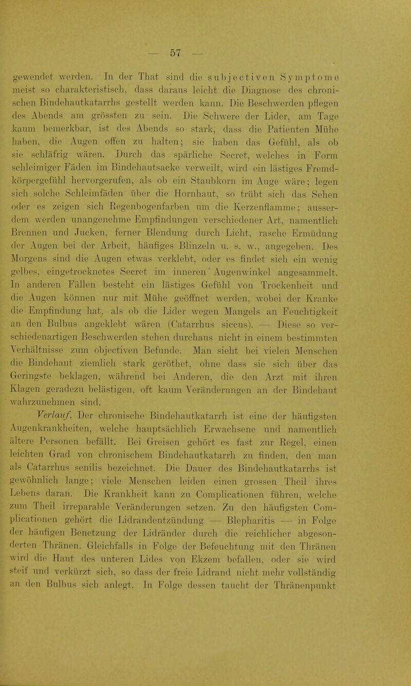 gewendet worden. In der That sind die subjectivc^n Symptome meist so cliarukteristisch, dass darans leiclit die Diagnose des chroni- schen Bindehantkatarrhs gestellt werden kann. Die Beschwerden pflegen des Abends am grössten zu sein. Die Schwere der Lider, am Tage kaiun bemerkbar, ist des Abends so stark, dass die Patienten Mühe 'uiben, die Augen offen zu halten; sie haben das GefLihl, als ob sie schläfrig wären. Durch das spärliche Secret, welches in Form schleimiger Fäden im Bindehautsacke verweilt, wird ein lästiges Fremd- kcu-pergefühl hervorgerufen, als ob ein Staubkorn im Auge wäre: legen sich solche Schleimfäden über die Hornhaut, so trübt sich das Sehen (Xler es zeigen sich Regenbogenfarben um die Kerzenflamme; ausser- dem werden unangenehme Empfindungen verschiedener Art, namentlich Brennen und Jucken, ferner Blendung durch Licht, rasche Ermüdung der Augen bei der Arbeit, häufiges Blinzeln u. s. angegeben. Des Morgens sind die Augen etwas verklebt, oder es findet sich ein wenig gelbes, eingetrocknetes Secret im inneren Augenwinkel angesammelt. Tu anderen Fällen besteht ein lästiges Gefühl von Trockenheit und füe Augen können nur mit Mühe geöffnet werden, wobei der Kranke die Empfindung hat. als ob die Lider wegen Mangels an Feuchtigkeit an den Bulbus angeklebt wären (Catarrhus siccus). — Diese so ver- schiedenartigen Beschwerden stehen durchaus nicht in einem bestimmten Yerhältnisse zum objectiven Befunde. Man sieht l)ei vielen Menschen die Bindehaut ziemlich stark gerrithet, ohne dass sie sich über das Geringste beklagen, während bei Anderen, die den Arzt mit ihren Ivlagen geradezu belästigen, oft kaum Veränderungen an der Bindehaut wahrzunehmen sind. Verlauf. Der chronische Bindehautkatarrh ist eine der häufigsten Augenkrankheiten, welche hauptsächlich Erwachsene und namentlich idtere Personen befällt. Bei Greisen gehört es fast zur Regel, einen leichten Grad von chronischem Bindehautkatarrh zu finden, den man als Catarrlras senilis bezeichnet. Die Dauer des Bindehautkatarrhs ist gewöhnlich lange; viele Menschen leiden einen grossen Theil ihres Lebens daran. Die Krankheit kann zu Complicationen führen, welche zum Theil irreparable Veränderungen setzen. Zu den häufigsten Com- ))licationen gehört die Lidrandentzündung — Blepharitis — in Folge der häufigen Benetzung der Lidränder durch die reichlicher aligeson- derten Thränen. Gleichfalls in Folge der Befeuchtung mit den Thränen wird die Haut des unteren Lides von Ekzem befallen, oder sie wird steif imd verkürzt sich, so dass der freie Lidrand nicht mehr vollständig au den Bulbus sich anlegt. In Folge dessen taucht der Thränenpunkt