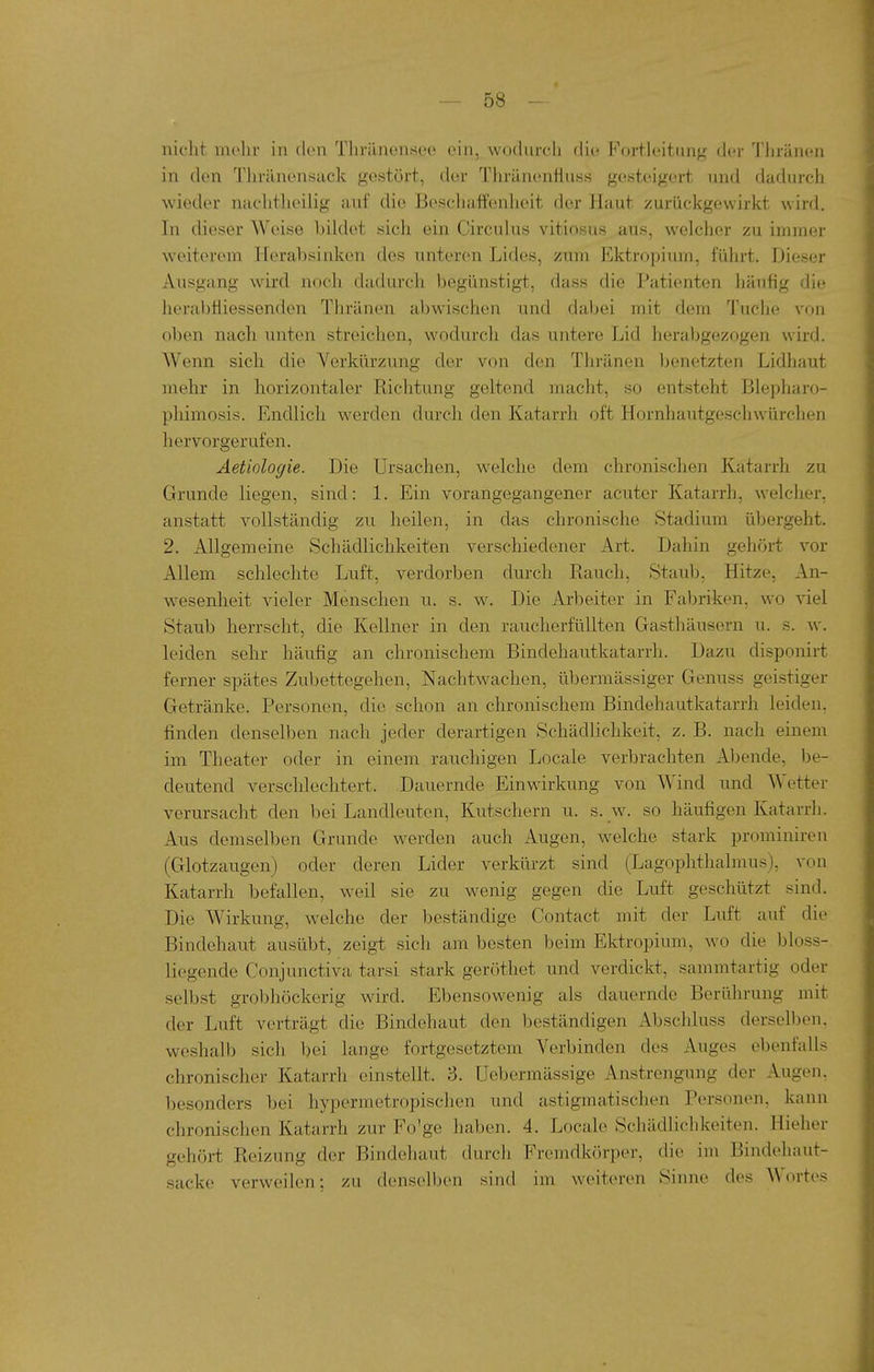 nicht mehr in (Ion Thriinensee ein, wodurch die Fortieitimg der Thränen in den Thränensuck gestört, der Thränenfiuss gesteigert und dadurch wieder nachtheilig auf die Bescliaff'enheit der Haut zurückgewirkt wird. In dieser Weise bikiet sich ein Circidus vitiosus aus, welcher zu immer weiterem Herabsinken des unteren Lides, zum Ektropium, fülirt. Dieser Ausgang wird noch dadurch begünstigt, dass die Patienten liäufig die herabtliessenden Tln-änen abwischen und dabei mit dem Tuche vou oben nach unten streichen, wodurch das untere Lid herabgezogen wird. Wenn sich die Verkürzung der von den Thränen l)enetzten Lidhaut mehr in horizontaler Richtung geltend macht, so entsteht Blepharo- pliimosis. Endlich werden durch den Katarrh oft Hornhautgeschwürchen hervorgerufen. Äetiologie. Die Ursachen, welche dem chronischen Katarrh zu Grunde liegen, sind: 1. Ein vorangegangener acuter Katarrh, welcher, anstatt vollständig zu heilen, in das chronische Stadium übergeht. 2. Allgemeine Schädlichkeiten verschiedener Art. Dahin gehört vor Allem schlechte Luft, verdorben durch Rauch, Staub, Hitze, An- wesenheit vieler Menschen u. s. w. Die Arbeiter in Faljriken, wo viel Staub herrscht, die Kellner in den raucherfüllten Gasthäusern u. s. w. leiden sehr häufig an chronischem Bindehautkatarrh. Dazu disponirt ferner spätes Zubettegehen, Nachtwachen, übermässiger Genuss geistiger Getränke. Personen, die schon an chronischem Bindehautkatarrh leiden, finden denselben nach jeder derartigen Schädh'chkeit, z. B. nach einem im Theater oder in einem rauchigen Locale verbrachten Abende, be- deutend verschlechtert. Dauernde Einwirkung von Wind und Wetter verursacht den bei Landleutcn, Kutschern u. s. w. so häufigen Katarrh. Aus demselben Grunde werden auch Augen, welche stark prominiren (Glotzaugen) oder deren Lider verkürzt sind (Lagophthalmus), von Katarrh befallen, weil sie zu wenig gegen die Luft geschützt sind. Die Wirkung, welche der beständige Contact mit der Liift auf die Bindehaut ausübt, zeigt sich am besten beim Ektropium, wo die bioss- liegende Conjunctiva tarsi stark geröthet und verdickt, sammtartig oder selbst grobhöckerig wird. Ebensowenig als dauernde Berührung mit der Luft verträgt die Bindehaut den beständigen Abscliluss derselben, weshalb sich bei lange fortgesetztem Verbinden des Auges ebenfalls chronischer Katarrh einstellt. 3. Uebermässige Anstrengung der Augen, besonders bei hypermetropischen und astigmatischen Personen, kann chronischen Katarrh zur Fo'ge haben. 4. Locale Schädlichkeiten. Hieher gehört Reizung der Bindehaut durch Fremdkörper, die im Bindehaut- sacke verweilen; zu denselben sind im weiteren Sinne des Wortes