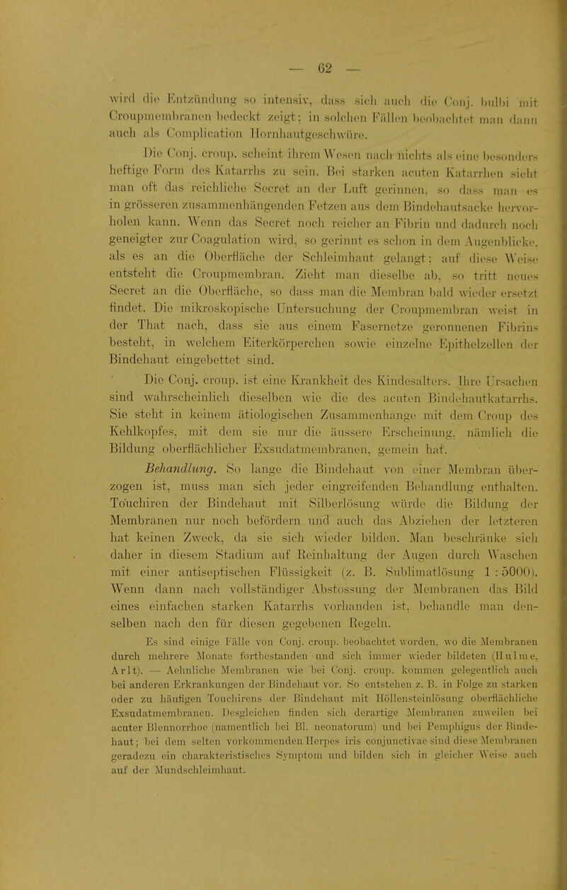 wird dio Entzündung so intensiv, dass sicli aucli die Conj. l)ulbi mit Croupincmbranen bedockt zeigt; in solchen FiUlen benl)achtet man dann auch als Complication Hornhautgeschwüre. Die Conj. croup. scheint ihrem Wesen nach nichts als eine besonders heftige Form dos Katarrhs zu sein. Bei starken acuten Katarrhen sieht man oft das reichliehe Secret an der Luft gerinnen, so dass man es in grösseren zusammenhängenden Fetzen aus dem Bindehautsacke hcrvoi'- holen kann. Wenn das Secret noch reicher an Fibrin und dadurcii noch geneigter zur Coagulation wird, so gerinnt es schon in dem Augenblicke, als es an die Oberfläche der Schleimhaut gelangt: auf diese Weise entsteht die Croupmcmbran. Zieht man dieselbe ab, so tritt neues Secret an die Oberfläche, so dass man die Membran bald wieder ersetzt findet. Die mikroskopische Untersuchung der Croupmembran weist in der That nach, dass sie aus einem Fasernetze geronnenen Fibrins besteht, in welchem Eiterkörperchon sowie einzelne Epithelzellen der Bindehaut eingebettet sind. Die Conj. croup. ist eine Krankheit des Kindesalters. Ihre Ursachen sind wahrscheinlich dieselben wie die des acuten Bindehautkatarrhs. Sie steht in keinem ätiologischen Zusammenhange mit dem Croup des Kehlkopfes, mit dem sie nur die äussere Erscheinung, nämlich die Bildung oberflächlicher Exsudatmembranen, gemein hat. Behandlung. So lange die Bindehaut von einer Membran über- zogen ist, muss man sich jeder eingreifenden Behandlung enthalten. Touchiren der Bindehaut mit Silberlösung würde die Bildung der Membranen nur noch befördern und auch das x^bziehen der letzteren hat keinen Zweck, da sie sich wieder bilden. Man beschränke sich daher in diesem Stadium auf Reinhaltung der Augen durch Waschen mit einer antiseptischen Flüssigkeit (z. B. Snblimatlösung 1 :5000). Wenn dann nach vollständiger Abstossung der Membranen das Bild eines einfachen starken Katarrhs vorhanden ist. iDehandle man den- selben nach den für diesen gegebenen Regeln. Es sind einige Fälle von Conj. croup. beobaclitet woi'den. wo die Membranen durch mehrere Monate fortbestanden und sich immer wieder bildeten (Ilulme. Arlt). — Aehnliche Membranen wie bei Conj. croup. kommen gelegentlich auch bei anderen Erkrankungen der Bindehaut vor. So entstehen z. B. in Folge zu starken oder zu häutigen Toucliirens der Bindehaut mit Ilöllensteinlösung obei-flächlicho Exsudatmembranen. Desgleichen finden sich derartige Membranen zuweilen bei acuter Blennon'hoe (namentlich bei Bl. neonatorum) und bei Pemphigus der Binde- haut; bei dem selten vorkommenden Herpes iris conjunctivae sind diese .Membranen geradezu ein charakteristisclies Syni]itoni und Ijihleii sich in gleicher Weise auch auf der Mundschleimhaut.