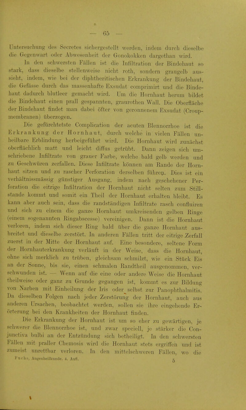 Untersuchung des Secretes sichergestellt werden, indem durch dieselbe die Gegenwart oder Abwesenheit der Gonokokken dargethan wird. In den schwersten Fällen ist die Infiltration der Bindehaut so stark, dass dieselbe stellenweise nicht roth, sondern graugelb aus- sieht, indem, Avie bei der diphtheritischen Erkrankung der Bindehaut, die Gefässe durch das massenhafte Exsudat comprimirt und die Binde- haut dadurch blutleer gemacht wird. Um die Hornhaut herum bildet die Bindehaut einen prall gespannten, graurothen Wall, Die Oberfläche der Bindehaut findet man dabei öfter von geronnenem Exsudat (Croup- membranen) überzogen. Die gefürchtetste Complication der acuten Blennorrhoe ist die Erkrankung der Hornhaut, durch welche in vielen Fällen un- heilbare Erblindung herbeigeführt wird. Die Hornhaut wird zunächst oberflächlich matt und leicht diffus getrübt. Dann zeigen sich um- schriebene Infiltrate von grauer Farbe, welche bald gelb werden und zu Geschwüren zerfallen. Diese Infiltrate können am Bande der Horn- haut sitzen und zu rascher Perforation derselben führep. Dies ist ein verhältnissmässig günstiger Ausgang, indem nach geschehener Per- foration die eitrige Infiltration der Hornhaut nicht selten zum Still- stande kommt und somit ein Theil der Hornhaut erhalten bleibt. Es kann aber auch sein, dass die randständigen Infiltrate rasch confluiren und sich zu einem die ganze Hornhaut umkreisenden gelben Hinge (einem sogenannten Ringabscesse) vereinigen. Dann ist die Hornhaut verloren, indem sich dieser Ring bald über die ganze Hornhaut aus- breitet und dieselbe zerstört. In anderen Fällen tritt der eitrige Zerfall zuerst in der Mitte der Hornhaut auf. Eine besondere, seltene Form der Hornhauterkrankung verläuft in der Weise, dass die Hornhaut, ohne sich merklich zu trüben, gleichsam schmilzt, wie ein Stück Eis an der Sonne, bis sie, einen schmalen Randtheil ausgenommen, ver- schwunden ist. — Wenn auf die eine oder andere Weise die Hornliaut theilweise oder ganz zu Grunde gegangen ist, kommt es zur Bilduno; von Narben mit Einheilung der Iris oder^ selbst zur Panophthalmitis. Da dieselben Folgen nach jeder Zerstörung der Hornhaut, auch aus anderen Ursachen, beobachtet werden, sollen sie ihre eingehende Er- (ii-terung bei den Krankheiten der Hornhaut finden. Die Erkrankung der Hornhaut ist um so eher zu gewärtigen, je -schwerer die Blennorrhoe ist, und zwar speciell, je stärker die Con- jimctiva bulbi an der Entzündung sich betheiligt. In den schwersten Fällen mit praller Chemosis wird die Hornhaut stets ergriffen und ist zumeist unrettbar verloren. In den mittelschvveren Fällen, wo die Fnchs, Augenheilkunde. 4. Aufl. -