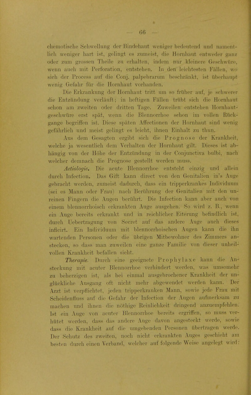 cliemotischo IScliwelliuig der Bindoluuit weniger bedcmtend und nament- lich weniger hart ist, gelingt es zumeist, di(^ Hnrnliaut entweder ganz oder zum grossen Thoile zu (u-liulten, indem nur kkünere Gescliwüre, wenn aucli mit Perforation, entstehen. In den leichtesten Fälhiu, wo sich der Process auf die Conj. palpebrarum lieschränkt, ist ü))(u-liauj)t wenig Gefuhr für die Hornhaut vorhanden. Die Erkrankung der Hornhaut tritt um so früher auf, je scliwerer die Entzündung verläuft: in heftigen Fällen trübt sich die Hornhaut schon am zweiten oder dritten Tage. Zuweilen entstehen Hornhaut- geschwüre erst spät, wenn die Blennorrhoe schon im vollen Rück- gänge begriffen ist. Diese späten i\.ffectionen der Hornhaut sind wenig gefährlich und meist gelingt es leicht, ihnen Einhalt zu tlmn. Aus dem Gesagten ergibt sich die Prognose der Krankheit, welche ja wesentlich dem Verhalten der Hornliaut gilt. Dieses ist ab- hängig von der Höhe der Entzündung in der Conjunctiva bulbi, nach welcher demnach die Prognose gestellt werden muss. Aetiologie, Die acute Blennorrhoe entsteht einzig und allein durch Infection. Das Gift kann direct von den Genitalien in's Auge gebracht werden, zumeist dadurch, dass ein tripperkrankes Individuum (sei es Mann oder Frau) nach Berührung der Genitalien mit den un- reinen Fingern die Augen berührt. Die Infection kann aber auch von einem blennorrhoisch erkrankten Auge ausgehen. So wird z. B., wenn ein Auge bereits erkrankt und in reichlicher Eiterung befindlich ist, durch Uebertragung von Secret auf das andere Auge auch dieses inficirt. Ein Individuum mit blennorrhoischen Augen kann die ihn wartenden Personen oder die übrigen Mitbewohner des Zimmers an- stecken, so dass man zuweilen eine ganze Familie von dieser unheil- vollen Krankheit befallen sieht. Therapie. Durch eine geeignete Prophylaxe kann die An- steckung mit acuter Blennorrhoe verhindert werden, was umsomehr zu beherzigen ist, als bei einmal ausgebrochener Krankheit der un- glückliche Ausgang oft nicht mehr abgewendet werden kann. Der Arzt ist verpflichtet, jeden tripperkranken Mann, sowie jede Frau mit Scheidenüuss auf die Gefahr der Infection der Augen aufmerksam zu machen und ihnen die nöthige Reinlichkeit dringend anzuempfehlen. Ist ein Auge von acuter Blennorrhoe bereits (n-griffen, so muss ver- hütet werden, dass das andere Aug(> davon angesteckt w(>rde, sowie dass die Krankheit auf die umgelDenden Personen übertragen werde«. Der Schatz des zweiten, nocli nicht erkrankten Auges geschieht am besten durch einen Verband, welcher auf folgende Weise angelegt wird: