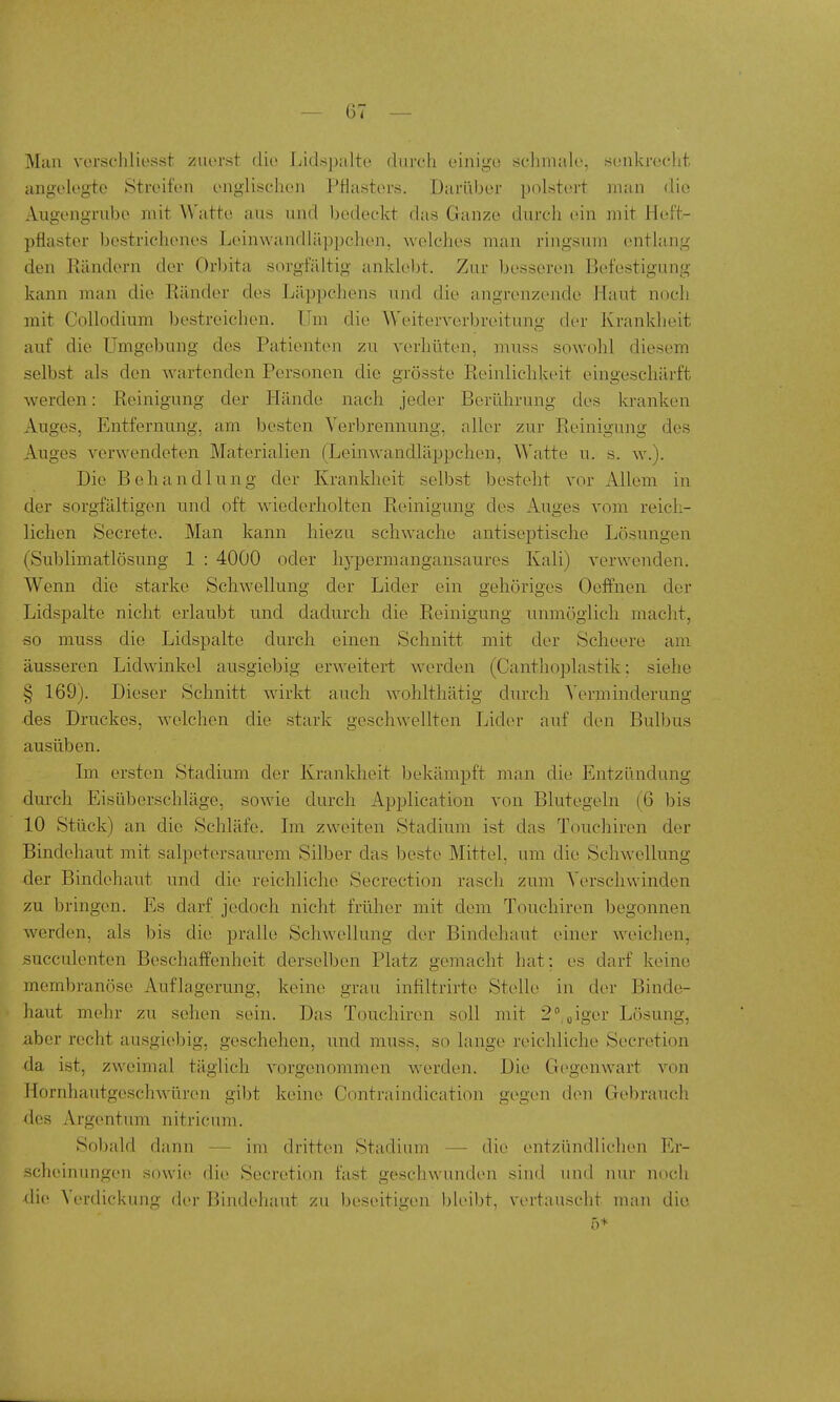 Man verscliliesst zuerst diu Lidspalto durch einigu schmale, senkrecht angelegte Streifen englischen Pflasters. Darüber polstert man die Augengrube mit Watte aus und bedeckt das Ganze durch ein mit Heft- pflaster bestrichenes Leinwandläppchen, welches man ringsum entlang den Rändern der Orbita sorgfältig ankleljt. Zur besseren Befestigung kann man die Ränder des Läppchens und die angrenzende Haut noch mit Collodium bestreichen. Um die Weiterverbreitung der Krankheit auf die Umgebung des Patienten zu verhüten, muss sowohl diesem selbst als den wartenden Personen die grösste Reinlichkeit eingeschärft werden: Reinigung der Hände nach jeder Berührung des kranken Auges, Entfernung, am besten Verbrennung, aller zur Reinigung des Auges verwendeten Materialien (Leinwandläppchen, Watte u. s. w.). Die Behandlung der Krankheit selbst besteht vor Allem in der sorgfältigen und oft wiederholten Reinigung des Auges vom reich- lichen Secrete. Man kann hiezu schwache antiseptische Lösungen (Sublimatlösung 1 : 4000 oder hj-permangansaures Kali) verwenden. Wenn die starke Schwellung der Lider ein gehöriges Oeifnen der Lidspalte nicht erlaubt und dadurch die Reinigung unmöglich macht, so muss die Lidspalte durch einen Schnitt mit der Scheere am äusseren Lidwinkel ausgiebig erweitert werden (Canthoplastik; siehe § 169). Dieser Schnitt wirkt auch wohlthätig durch Verminderung des Druckes, welchen die stark geschwellten Lider auf den Bulbus ausüben. Im ersten Stadium der Krankheit bekämpft man die Entzündung durch Eisüberschläge, sowie durch Application von Blutegeln (6 bis 10 Stück) an die Schläfe. Im zweiten Stadium ist das Touchiren der Bindehaut mit salpetersaurem Silber das beste Mittel, um die Schwellung der Bindehaut und die reichliche Secrection rasch zum Verschwinden zu bringen. Es darf jedoch nicht frülier mit dem Touchiren begonnen werden, als bis die pralle Schwellung der Bindehaut einer weichen, succulenten Beschaffenheit derselben Platz gemacht hat: es darf keine membranöse Auflagerung, keine grau infiltrirte Stelle in der Binde- haut mehr zu sehen sein. Das Touchiren soll mit 2''„iger Lösung, über recht ausgiebig, geschehen, und muss, so lange reichliche Secretion da ist, zweimal täglich vorgenommen werden. Die Gegenwart von Hornhautgeschwüren gibt keine Contraindication gegen den Gebrauch des Argentum nitricum. Sobald dann — im dritten Stadium — die entzündlichen Er- scheinungen sowie die Secretion fast geschwunden sind und nur noch di(^ Verdickung der Bind(>haut zu beseitigen ))leibt, vertauscht man die 5+