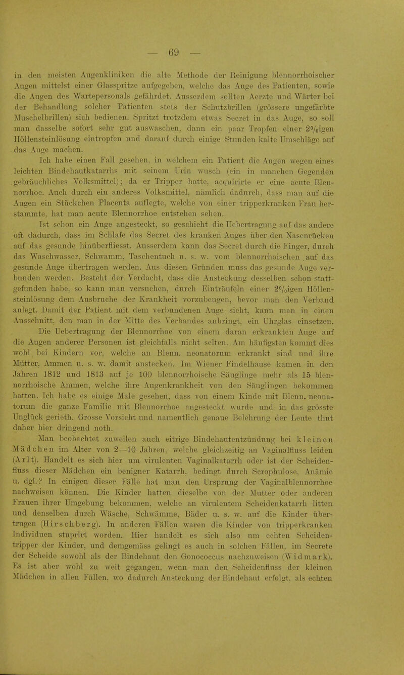 in den meisten Augenkliniken die alte Methode dei' Reinigung blennorrhoischer Augen jnittelst einer Glasspritze aufgegeben, welche das Auge des Patienten, sowie die Augen des Wartepersonals gefährdet. Ausserdem sollten Aerzte und Wärter bei der Behandlung solcher Patienten stets der Schutzbrillen (grössere ungefärbte Muschelbrillen) sich bedienen. Spritzt trotzdem etwas Secret in das Auge, so soll man dasselbe sofort sehr gut auswaschen, dann ein paar Tropfen einer 2o/oigen Höllensteinlösung eintropfen und darauf durch einige Stunden kalte Umschläge auf das Aiige machen. Ich habe einen Fall gesehen, in welchem ein Patient die Augen wegen eines leichten Bindehautkatarrhs mit seinem Urin wusch (ein in manchen Gegenden gebräuchliches Volksmittel); da er Tripper hatte, acquirirte or eine acute Blen- norrhoe. Auch durch ein anderes Yolksmittel, nämlich dadurch, dass man auf die Augen ein Stückchen Placenta auflegte, welche von einer tripperkranken Frau her- stammte, liat man acute Blennorrhoe entstehen sehen,. Ist schon ein Auge angesteckt, so geschieht die Uebertragamg auf das andere oft dadurch, dass im Schlafe das Secret des kranken Auges über den Nasenrücken auf das gesunde hinüberfiiesst. Ausserdem kann das Secret durch die Finger, durch das Waschwasser, Schwamm, Taschentuch u. s. w. vom blennorrhoischen .auf das gesunde Auge übertragen werden. Aus diesen Gründen muss das gesunde Auge ver- bunden werden. Besteht der Verdacht, dass die Ansteckung desselben schon statt- gefunden habe, so kann man versuchen, durch Einträufeln einer 2°/oigen Höllen- steinlösung dem Ausbruche der Krankheit vorzubeugen, bevor man den Verband anlegt. Damit der Patient mit dem verbundenen Auge sieht, kann man in einen Ausschnitt, den man in der Mitte des Verbandes anbringt, ein Uhrglas einsetzen. Die Uebertragung der Blennorrhoe von einem daran erkrankten Auge auf die Augen anderer Personen ist gleichfalls nicht selten. Am häufigsten kommt dies wohl bei Kindern vor. welche an Blenn. neonatorum erkrankt sind und ihie Mütter, Ammen u. s. w. damit anstecken. Im Wiener Findelhause kamen in den Jahren 1812 und 1813 auf je 100 blennorrhoische Säuglinge mehr als 15 blen- norrhoische Ammen, welche ihre Augenkrankheit von den Säuglingen bekommen hatten. Ich habe es einige Male gesehen, dass von einem Kinde mit Blenn. neona- torum die ganze Familie mit Blennorrhoe angesteckt wurde mid in das grösste Unglück gerieth. Grosse Vorsicht und namentlich genaue Belehrung der Leute thut daher hier dringend noth. Man beobachtet zuweilen auch eitrige Bindehautentzündung bei kleinen Mädchen im Alter von 2—10 Jahren, welche gleichzeitig an Yaginalfluss leiden (Arlt). Handelt es sich hier u.m virulenten Vaginalkatarrli oder ist der Scheiden- fluss dieser Mädchen ein benigner Katarrh, bedingt durch Scrophulose. Anämie u. dgl. ? In einigen dieser Fälle hat man den Ursprung der Vaginalblennorrhoe nachweisen können. Die Kinder hatten dieselbe von der Mutter oder anderen Frauen ihrer Umgebung bekommen, welche an virulentem Scheidenkatarrh litten und denselben durch Wäsche, Schwäname, Bäder u. s. w. auf die Kinder über- trugen (Hirschberg). In anderen Fällen waren die Kinder von tripperkrankeu Individuen stuprirt worden. Hier handelt es sich also um echten Scheiden- tripper der Kinder, und demgemäss gelingt es auch in solchen Fälleji, im Secrete der Scheide sowohl als der Bindehaut den Gonococcus nachzuweisen (Widmark). Ks ist aber wohl zu weit gegangen, wenn man den Scheidenfluss der kleinen Mädchen in allen Fällen, wo dadurch Ansteckung der Bindehaut erfolgt, als echten