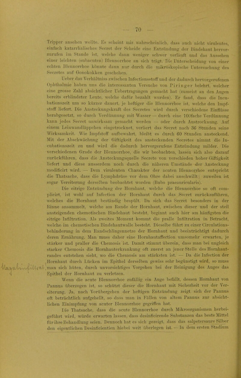 Tripper ansehen wollte. Es scheint mir wahrsfhoinlidi. dass auch nicht virulentes, einfach katarrhalisches Secret der Scheide eine Entzinidniit; der Bindehaut hervor- zurufen im Stande ist. welche dann wenif^er schwer verläuft und das Aussehen einer leichten (suhacuten) Blennorrhoe an sich trägt. Die Unterscheidung von einer echten Blennorrhoe könnte dann nur durch die mikroskopische Untersuchung des Secretes auf Gonokokken geschehen. Ueber das Vcrhältniss zwischen Infectionsstofi' und der dadurch hervorgerufenen Ophthalmie haben uns die interessanten Versuche von Piringer belehii. welcher eine grosse ZaJil absichtlicher Uebertragungen gemacht hat (zumeist an den Augen bereits erblindeter Leute, welche dafür bezahlt wurden). Er fand, dass die Incu- bationszeit um so kürzer dauert, je heftiger die Blennorrhoe ist, welche den Impf- stoff liefert. Die Ansteckungskraft des Secretes wird durcli verschiedene Einflüsse herabgesetzt, so durcli Verdünnung mit Wasser — durch eine lOÜfache Verdünnung kann jedes Secret unwirksam gemacht werden — oder durch Atistrocknung. Auf einem Leinwandläppchen eingetrocknet, verliert das Secret nach 36 Stunden seine Wirksamkeit. Wie Impfstoff aufbewahrt, bleibt es durch 60 Stunden ansteckend. Mit der Abschwächung der Giftigkeit des ansteckenden Secretes nimmt die In- cubationszeit zu und wird die dadurch hervorgerufene Entzündung milder. Die verschiedenen Grade der Blennorrhoe, die wir beobachten, lassen sich also darauf zurückführen, dass die Ansteckungsquelle Secrete von verschieden hoher Giftigkeit liefert und diese ausserdem noch durch die näheren Umstände der Ansteckung modificirt wird. — Dem virulenten Charakter der acuten Blennorrhoe entspricht die Thatsache. dass die Lymphdrüse vor dem Ohre dabei anschwillt; zuweilen ist sogar Vereiterung derselben beobachtet worden (Bubo praeauricularis). Die eitrige Entzündung der Hornhaut, welche die Blennorrhoe so oft com- plicirt. ist wohl auf Infection der Hornhaut durch das Secret zurückzuführen, welches die Hornhaut beständig bespült. Da sich das Secret besonders in der Kinne ansammelt, welche am Bande der Hornhaut, zwischen dieser und der steil ansteigenden chemotischen Bindehaut besteht, beginnt auch hier am häufigsten die eitrige Infiltration. Als zweites Moment kommt die pralle Infiltration in Betracht, welche-im chemotischen Bindehautwalle besteht. Dieselbe fülirt zu einer Circulations- behinderung in dem Randschlingennetze der Hornhaut und beeinträchtigt dadurch deren Ernährung. Man muss daher eine Hornhautaffection umsomehr erwarten, je stärker und praller die Chemosis ist. Damit stimmt überein, dass man bei ungleich starker Chemosis die Hornhauterkrankung oft zuerst an jener Stelle des HornJiaut- randes entstehen sieht, wo die Chemosis am stärksten ist. — Da die Infection der , Hornhaut durch Lücken im Epithel derselben gewiss sehr begünstigt wird, so muss ^a».*»'^-Vi 1.; < P-i-.man sich hüten, durch imvorsichtiges Vorgehen bei der Beinigung des Auges das <j ' Epithel der Hornhaut zu verletzen. Wenn die acute Blennorrhoe zufällig ein Auge befällt, dessen Hornhaut von Pannus überzogen ist, so schützt dieser die Hornhaut mit Sicherheit vor der Ver- eiterung. Ja. nach Vorübergehen der heftigen Entzündung zeigt sich der Pannus oft beträchtlich aufgehellt, so dass man in Fällen von altem Pannus zur absicht- lichen Einimpfung von acuter Blennorrhoe gegriffen hat. Die Thatsache, dass die acute Blennorrhoe durch Mikroorganismen herbei- geführt wird, würde erwarten lassen, dass desinficirende Substanzen das beste Nüttel fnrihreBehandlung seien. Dennoch hat es sich gezeigt, dass das salpetersaure Silber den eigentlichen Desinficientien hicbci weit überlegen ist. — In dem ersten Stadium
