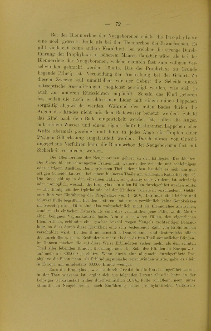 BcM der Bleiinonhoo dor Neugoboronon spiolt die PropliyUxc, eine nocli grössore Rolle als bei der Blennorrlioe der Erwachsenen. Es gibt vielleicht, keine andere Krankheit, bei welcher die strenge Durch- führung der Prophylaxe in höherem Maasse dankbar wäre, als bei der Blennorrhoe dor Neugeborenen, welche dadurch fast zum völligen Yer- schwindon gebracht werden könnte. Das der Prophylaxe zu Grunde liegende Princip ist: Vermeidung der Ansteckung bei der Geburt. Zu diesem Zwecke soll unmittelbar vor der Geburt die Scheide durch antiseptische Ausspritzungen möglichst gereinigt werden, was sich ja auch aus anderen Rücksichten empfiehlt. So))ald das Kind geboren ist, sollen die noch geschlossenen Lider mit einem reinen Läppchen sorgfältig abgewischt werden. Während des ersten Bades dürfen die Augen des Kindes nicht mit dem Badewasser benetzt werden. Sobald das Kind nach dem Bade eingewickelt worden ist, sollen die Augen mit reinem Wasser und einem eigens dafür bestimmten Läppchen oder Watte abermals gereinig-t und dann in jedes Auge ein Tropfen einer 20/0igen Silberlösung eingeträufelt werden. Durch dieses von Crede angegebene Verfahren kann die Blennorrhoe der Neugeborenen fast mit Sicherheit vermieden werden. Die Blennorrhoe der Neugeborenen gehört zu den häufigsten Krankheiten. Die Mehrzahl der schwangeren Frauen hat Katarrh der Scheide mit schleimigem oder eitrigem Ausfiuss. Beim grösseren Theile derselben handelt es sich um gut- artigen Sclieidenkatarrh, bei einem kleineren Theile um virulenten Katarrh (Tripper). Die Entscheidung in den einzelnen Fällen, ob gutartig oder virulent, ist schwierig oder unmöglich, weshalb die Prophylaxe in allen Fällen durchgeführt werden sollte. — Die Häufigkeit der Ophthalmie bei den Kindern variirte in verschiedenen Gebär- anstalten vor Einführung der Prophylaxe von 1—200/0. Darunter sind leichte und schwere Fälle begriffen. Bei den ersteren findet man gewöhnlicli keine Gonokokken im Secrete; diese Fälle sind also wahrscheinlich nicht als Blennorrhoe anzusehen, sondern als einfacher Katarrh. Es sind dies vermuthlich jene Fälle, wo die Mutter einen benignen Vaginalkatarrh hatte. Von den schweren Fällen, den eigentlichen Blennorrhoen, erblindet eine gewisse Anzahl wegen Mangels rechtzeitiger Behand- lung, so dass durch diese Krankheit eine sehr bedeutende Zahl von Erblindungen verschuldet wird. In den Blindenanstalten Deutschlands und Oesterreiclis bilden die durch Blenn. neon. Erblindeten mehr als den dritten Theil sämmtlicher Blinden; im Ganzen machen die auf diese Weise Erblindeten sicher mehr als den zelmten Theil aller lebenden Blinden überhaupt aus. Die Zahl der Blinden in Europa wird auf mehr als 300.000 geschätzt. Wenn durch eine allgemein durchgefülu'te Pro- phylaxe die Blenn. neon. als Erblindungsursache verschwinden würde, gäbe es allein in Europa um mindestens 30.000 Blinde weniger. Dass die Prophylaxe, wie sie durch Crede in die Praxis eingeführt wurde, in der That wirksam ist, ergibt sich aus folgenden Daten: Crede hatte in der Leipziger Gebäranstalt früher durchsclinittlicli 10'8''/o Fälle von Blenn. neon. unter sämmtlichen Neugeborenen; nach Einführung seines prophylaktischen Verfahrens