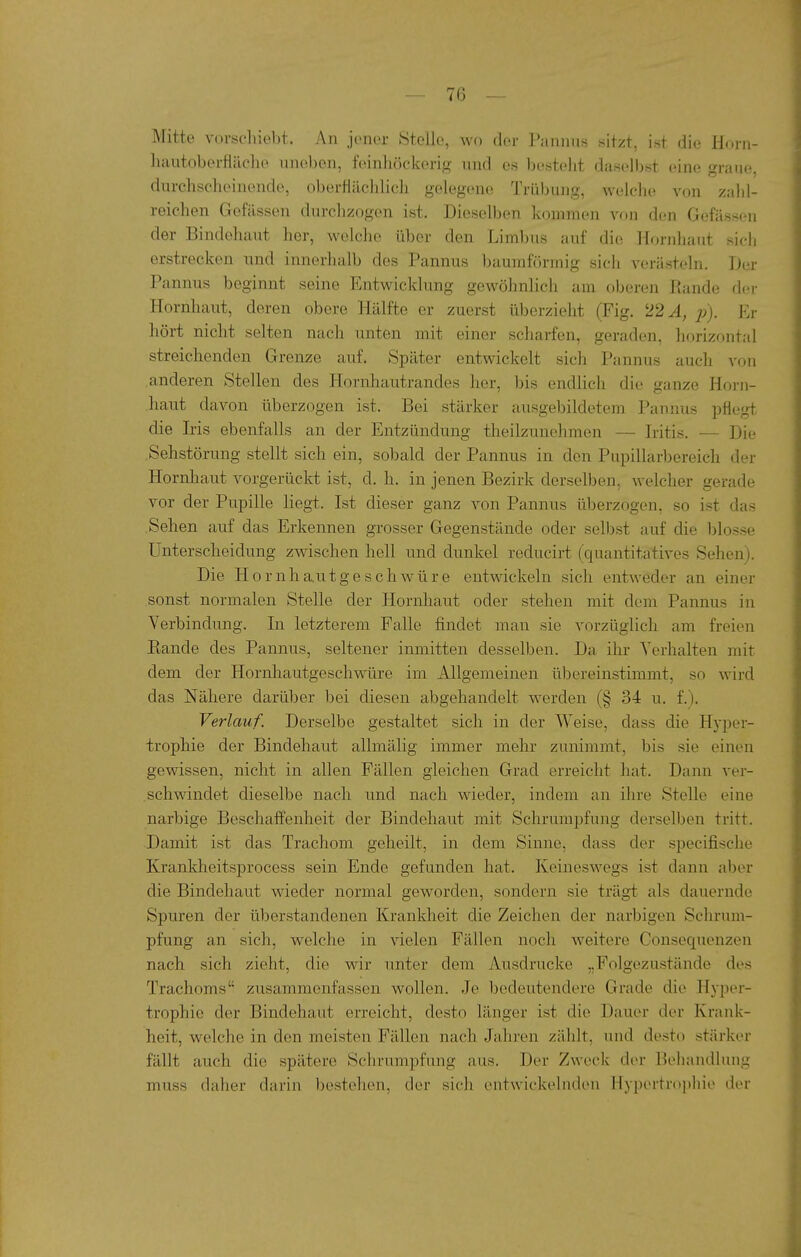 Mitte vorschiebt. An jener Stelle, wo der Pannus sitzt, ist die Horn- hautoberfiäche uneben, feinliöckerig und es bestellt daselbst eine graue, durchscheinende, oberfiiiclilich gelegene Trübung, welche von zahl- reichen Gefässen durchzogen ist. Dieselben kommen von den Gefässen der Bindehaut her, welche über den Limbus auf die Hornhaut sich erstrecken und innerhalb des Pannus baumförmig sich verästeln. Der Pannus beginnt seine Entwicklung gewöhnlich am oberen Rande der Hornhaut, deren obere Hälfte er zuerst überzieht (Fig. 22 A, p). Er hört nicht selten nach unten mit einer scharfen, geraden, horizontal streichenden Grenze auf. Später entwickelt sich Pannus auch von anderen Stellen des Hornhautrandes her, bis endlich die ganze Horn- haut davon überzogen ist. Bei stärker ausgebildetem Pannus pflegt die Iris ebenfalls an der Entzündung theilzunehmen — Iritis. — Die .Sehstörung stellt sich ein, sobald der Pannus in den Pupillarbereich der Hornliaut vorgerückt ist, d. h. in jenen Bezirk derselben, welcher gerade vor der Pupille liegt. Ist dieser ganz von Pannus überzogen, so ist das Sehen auf das Erkennen grosser Gegenstände oder selbst auf die blosse Unterscheidung zwischen hell und dunkel reducirt (quantitatives Sehen). Die Hornhautgeschwüre entwickeln sich entweder an einer sonst normalen Stelle der Hornhaut oder stehen mit dem Pannus in Verbindung. In letzterem Falle findet man sie vorzüglich am freien Eande des Pannus, seltener inmitten desselben. Da ihr Verhalten mit dem der Hornhautgeschwüre im Allgemeinen übereinstimmt, so wird das Nähere darüber bei diesen abgehandelt werden (§ 34 u. f.). Verlauf. Derselbe gestaltet sich in der Weise, dass die Hj'per- trophie der Bindehaut allmälig immer mehr zunimmt, bis sie einen gewissen, nicht in allen Fällen gleichen Grad erreicht hat. Dann ver- schwindet dieselbe nach und nach wieder, indem an ihre Stelle eine narbige Beschaffenheit der Bindehaut mit Schrumpfung derselben tritt. Damit ist das Trachom geheilt, in dem Sinne, dass der specifische Krankheitsprocess sein Ende gefunden hat. Keineswegs ist dann aber die Bindehaut wieder normal geworden, sondern sie trägt als dauernde Spuren der überstandenen Krankheit die Zeichen der narbigen Schrum- pfung an sich, welche in vielen Fällen noch weitere Consequenzen nach sich zieht, die wir unter dem Ausdrucke „Folgezustände des Trachoms zusammenfassen wollen. Je bedeutendere Grade die Hyper- trophie der Bindehaut erreicht, desto länger ist die Dauer der Krank- heit, welche in den meisten Fällen nach Jahren zählt, und desto stärker fällt auch die spätere Schrumpfung aus. Der Zweck der Behandlung muss daher darin bestehen, der sich entwickelnden Hypertrophie der