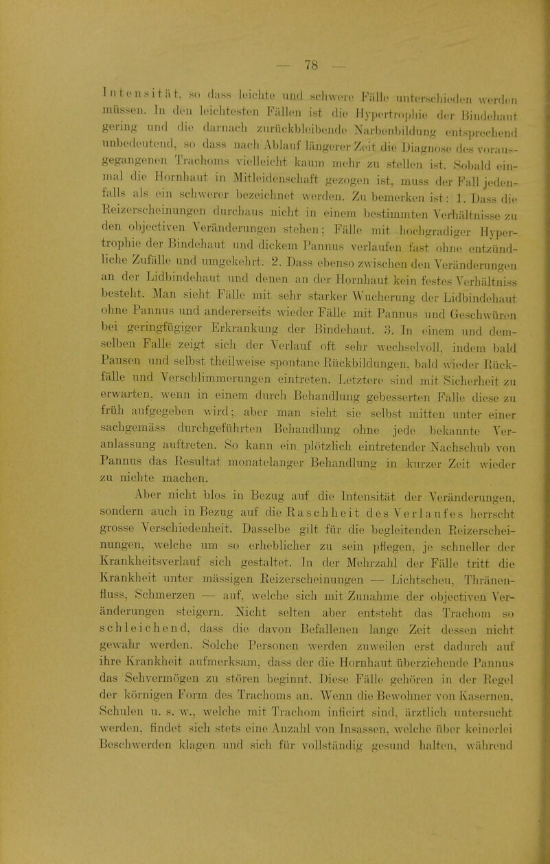 Intoiisität, s(. (lass Icichtü und schwere I^Yillc unter.seliicdeji worden müssen. In den leiehtosten Fällen ist die Hypertropliio der Bindeliaut gering' und die diirniich xiirück])l(!ibende Narbenbiidung entsprechend unbedeutend, so dass nach Al)laMf längerer Zeit die Diagnose des voraus- gegangenen Trachoms vi(«lleiclit kaum mehr zu stellen ist. SoJjald ein- mal die Hornhaut in Mitleidenschaft gezogen ist, muss der Fall jeden- falls als ein schwerer bezeichnet werden. Zu bemerken ist: 1. Dass die Eeizerscheinungen durchaus nicht in einem bestimmten Verhältnisse zu den o])jectiven Veränderungen stehen: Fälle mit hochgradiger Hyper- trophie der Bindehaut und dickem Pannus verlaufen fast ohne entzünd- liche Zufälle und umgekehrt. 2. Dass ebenso zwischen den Veränderungen an der Lidbindehaut und denen an der Hornhaut kein festes Verhältniss besteht. Man sieht Fälle mit sehr starker Wucherung der Lidbindehaut ohne Pannus und andererseits wieder Fälle mit Pannus und Geschwün-n bei geringfügiger Erkrankung der Bindehaut. :-3. In eiuem imd dem- selben Falle zeigt sich der Verlauf oft sehr wechselvoll, indem l)ald Pausen und selbst theilweise spontane Kückbildungcui. Ijald wieder Piück- fälle und Verschlimmerungen eintreten. Letztere sind mit Sicherheit zu erwarten, wenn in einem durch Behandlung gebesserten Falle diese zu früh aufgegeben wird; aber man sieht sie selbst mitten unter einc^r sachgemäss durchgeführten Behandlung ohne jede bekannte Ver- anlassung auftreten. So kann ein plötzlich eintretender Nachschub von Pannus das Eesultat monatelanger Behandhing in kurz(>r Zeit wieder zu nichte machen. Aber nicht blos in Bezug auf die Intensität der Veränderungen, sondern auch in Bezug auf die Kaschheit des Verlauf es herrscht grosse Verschiedenheit. Dasselbe gilt für die begleitenden Reizerschei- nungen, welche um so erheblicher zu sein pflegen, je schneller der Krankheitsverlauf sich gestaltet. In der Mehrzahl der Fälle tritt die Krankheit unter massigen Reizerscheinungen — Lichtscheu, Thränen- fluss, Schmerzen — auf, welche sich mit Zunahme der objectiven Ver- änderungen steigern. Nicht selten aber entsteht das Trachom so schleichend, dass die davon Befallenen lange Zeit dessen nicht gewahr werden. Solche Personen werden zuweilen erst dadurch auf ihre Krankheit aufmerksam, dass der die Hornhaut überziehende Pannus das Sehvermögen zu stören beginnt. Diese Fälle gehören in der Regel der körnigen Form des Trachoms an. Wenn die Bewohner vrui Kas(>rnen. Schulen u. s. w., welche mit Trachom inficirt sind, ärztlich untersucht w^erden, findet sich .stets eine Anzahl von Insassen, welche über keinerlei Beschwerden klagen und sich für vollständig gesund halten, während