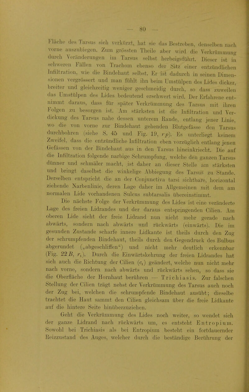 Fliieho des Tarsu« «ich verkürzt, liut sie das Bestreben, denselben nach vorne aiisznbiogen. Zum grössten Tlieile aber wird die Verkrümmung durch Veränderungen im Tarsus selbst herbeigeführt. Dieser ist in schweren Fällen von Trachom ebcmso der iSitz einer entzündlichen Infiltration, wie die Bindehaut selbst. Er ist dadurch in seinen Dimen- sionen vergrössert und man fühlt ihn beim Umstülpen des Lides dicker, breiter und gleichzeitig weniger geschmeidig durch, so dass zuweileji das Umstülpen des Lides bedeutend erschwert wird. Der Erfahrene ent- nimmt daraus, dass für später Verkrümmung des Tarsus mit ihren Folgen zu besorgen ist. Am stärksten ist die Infiltration und Ver- dickung des Tarsus nahe dessen unterem Bande, entlang jener Linie, wo die von vorne zur Bindehaut gehenden Blutgefässe den Tarsus durchbohren (siehe S. 45 und Fig. 19, rp\ Es unterliegt keinem Zweifel, dass die entzündliche Infiltration eben vorzüglich entlang jenen Gefässen von der Bindehaut aus in den Tarsus hineinkriecht. Die auf die Infiltration folgende narbige Schrumpfung, welche den ganzen Tarsus dünner und schmäler macht, ist daher an dieser Stelle am stärksten und bringt daselbst die winkelige Abbiegung des Tarsus zu Stande. Derselben entspricht die an der Conjunctiva tarsi sichtbare, horizontal ziehende Narbenhnie, deren Lage daher im Allgemeinen mit dem am normalen Lide vorhandenen Sulcus subtarsalis übereinstimmt. Die nächste Folge der Verkrümmung des Lides ist eine veränderte Lage des freien Lidrandes und der daraus entspringenden Cilien. Am oberen Lide sieht der freie Lidrand nun nicht mehr gerade nach abwärts, sondern nach abwärts und rückwärts (einwärts). Die im gesunden Zustande scharfe innere Lidkante ist theils durch den Zug der schrumpfenden Bindehaut, theils durch den Gegendruck des Bulbus abgerundet („abgeschliffen) und nicht mehr deuthch erkennbar (Fig. 22 B, Durch die Einwärtskehrung der freien Lidrandes hat sich auch die Eichtung der Cilien (c^) geändert, welche nun nicht mehr nach vorne, sondern nach abwärts und rückwärts sehen, so dass sie die Oberfläche der Hornhaut berühren — Trichiasis. Zur falschen Stellung der Cilien trägt nebst der Verkrümmung des Tarsus auch noch der Zug bei, welchen die schrumpfende Bindehaut ausübt; dieselbe trachtet die Haut sammt den Cihen gleichsam über die freie Lidkante auf die hintere Seite hinüberzuziehen. Geht die Verkrümmung dos Lides noch weiter, so wendet sich der ganze Lidrand nach rückwärts um, es entsteht Entropium, Sowohl bei Trichiasis als bei Entropium besteht ein fortdauernder Reizzustand des Auges, welcher durch die beständige Berührung der