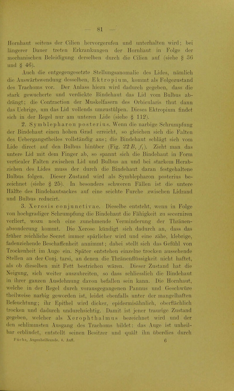 Hornhaut seitens der Cilicn hervorgerufen und nnterlialten wird; ])ei längerer Dauer treten Erkrankungen der Plornhaut in Folge der mechanisclien Beleidigung derselben durch die Cilien auf (siehe i? 36 und § 46). Auch die entgegengesetzte Stellungsanomalie des Lides, nämlich die Auswärtswendung desselben, Ektropium, kommt als Folgezustand des Trachoms vor. Der Anlass hiezu wird dadurch gegeben, dass die stark gewuclierte und verdickte Bindehaut das Lid vom Bulbus ab- drängt: die Contraction der Muskelfasern des Orbicularis thut dann das Uebrige, um das Lid vollends umzustülpen. Dieses Ektropium findet sich in der Kegel nur am unteren Lide (siehe § 112). 2. Symblepharon posterius. Wenn die narbige Schrumpfung der Bindehaut einen hohen Grad erreicht, so gleichen sich die Falten des üebergangstheiles vollständig aus: die Bindehaut schlägt sich vom Lide direct auf den Bulbus hinüber (Fig. 22^, /,). Zieht man das untere Lid mit dem Finger ab, so spannt sich die Bindehaut in Form verticaler Falten zwischen Lid und Bulbus an und bei starkem Herab- ziehen des Lides muss der durch die Bindehaut daran festgehaltene Bulbus folgen. Dieser Zustand wird als Symblepharon posterius be- zeichnet (siehe § 25). Li besonders schweren Fällen ist die untere Hälfte des Bindehautsackes auf eine seichte Furche zwischen Lidrand und Bulbus reducirt. 3. X e r o s i s conjunctivae. Dieselbe entsteht, wenn in Folge von hochgradiger Schrumpfung die Bindehaut die Fähigkeit zu secerniren verliert, wozu noch eine zunehmende Verminderung der Thränen- absonderung kommt. Die Xerose kündigt sich dadurch an, dass das früher reichliche Secret immer spärlicher wird und eine zähe, klebrige, fadenziehende Beschaffenheit annimmt; dabei stellt sich das Gefühl von Trockenheit im Auge ein. Später entstehen einzelne trocken aiissehende Stellen an der Conj. tarsi, an denen die Thränenflüssigkeit nicht haftet, als ob dieselben mit Fett bestrichen wären. Dieser Zustand hat die Neigung, sich weiter auszubreiten, so dass schliesslich die Bindehaut m ihrer ganzen Ausdehnung davon befallen sein kann. Die Hornhaut, welche in der Eegcl durch vorausgegangenen Pannus und Geschwüre theilweise narbig geworden ist, leidet ebenfalls unter der mangelhaften Befeuchtung; ihr Epithel wird dicker, epidermisähnlich, oberflächlich trocken und dadurch undurchsichtig. Damit ist jener traurige Zustand gegeben, welcher als Xerophthalmus bezeichnet wird und der den schlimm.sten Ausgang des Trachoms bildet: das Auge ist unheil- l)ar erblindet, entstellt seinen Besitzer und quält ihn überdies durch Fuchs, Augenheilkunde. 4. Aufl. 6