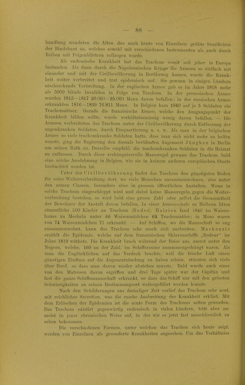 handlang wendeten die Alton das nocli heute von Einzelnen geüljte Scarificireii der Bindehaut an. welches sowolil mit verschiedenen Instrumenten als.auch durcli H('il)c'n mit Feigenhlättern vollzogen wurde. Als endemische Krankheit hat das Trachom somit seit jeher in Europa bestanden. Als dann durch die Napoleonischen Kriege die Armeen so vielfach mit einander imd mit der Civil he völkerung in Berührung kamen, wurde die Krank- heit weiter verbreitet und trat epidemisch auf. Sie gewann in einigen Ländei'n erschreckende Verbreitung. In der englischen Armee gab es im Jahre 1818 mehr als 5000 blinde Invaliden in Folge von Trachom, in der preussischen Armee wurden 1813—1817 20.000—25.000 Mann davon befallen; in der rus.sischen Armee erkrankten 1816—1839 76.811 Mann. In Belgien kam 1840 auf je 5 Soldaten ein Trachomatöser. Gerade die französische Armee, welche den Ausgangspunkt der Krankheit bilden sollte, wurde verhältnissmässig wenig davon befallen. — Die Armeen verbreiteten das Trachom unter der Civilbevölkerung durch Entlassung der augenkranken Soldaten, durch Einquartierung u. s. w. Als man in der belgischen Armee so viele trachomkranke Soldaten hatte, dass man sich nicht mehr zu helfen wusste, ging die Regierung den damals berühmten Augenarzt Jüngken in Berlin um seinen Rath an. Derselbe empfahl, die trachomkranken Soldaten in die Heimat zu entlassen. Durch diese verliängnissvolle Maassregel gewann das Trachom bald eine solche Ausdehnung in Belgien, wie sie in keinem anderen europäischen Staate beobachtet worden ist. Unter der Civilbevölkerung findet das Trachom den günstigsten Boden für seine Weiterverbreitung dort, wo viele Menschen zusammenwohnen, also unter den armen Classen, besonders aber in grossen öffentlichen Anstalten. Wenn in solche Trachom eingeschleppt wird und dabei keine Maassregeln gegen die Weiter- verbreitung bestehen, so wird bald eine grosse Zahl oder seilest die Gesammtheit der Bewohner der Anstalt davon befallen. In einer Armenschule zu Ilolborn litten sämmtliche 500 Kinder an Trachom (Bader). Ilairion fand 1840 im Waisen- hause zu Meclieln unter 66 Waisenmädclien 64 Trachomatöse; in Möns waren von 74 Waisenmädchen 71 erkrankt. — Auf Schiffen, wo die Mannschaft so eng zusammenwohnt, kann das Trachom sehr rasch sich ausbreiten. M a c k e n z i e erzählt die Epidemie, welche auf dem französischen Sklavenschiffe ,,Rodeur im Jahre 1819 wüthete. Die Krankheit brach während der Reise aus, zuerst unter den Negern, welche. 160 an der Zahl, im Schift'sraume zusammengedrängt waren. Als man die Unglücklichen auf das Verdeck brachte, weil die frische Luft einen günstigen Einflnss auf die Augenentzündung zu lialjen schien, stürzten sich viele über Bord, so dass man davon wieder abstehen musste. Bald wurde auch einer von den Matrosen davon ergriffen und drei Tage später war der Capitän und fast die ganze Schiffsmannschaft erkrankt, so dass das Schiff nur mit den grössten Schwierigkeiten an seinen Bestimmtuigsort weitergeführt werden konnte. Nach den Schilderungen aus damaliger Zeit verlief das Trachom sehr acut, mit reichlicher Secretion. was die rasche Ausbreitung der Krankheit erklärt. Mit dem Erlöschen der Epidemien ist die acute Form des Trachoms selten geworden. Das Trachom existirt gegenwärtig endemisch in vielen Ländern, tritt aber zu- meist in jener chronischen Weise auf, in der wir es jetzt fast ausschliesslich zu sehen bekommen. Die verschiedenen Formen, unter welchen das Trachon sich heute zeigt, werden von Einzelnen als gesonderte Krankheiten angesehen. Um das Verhältniss