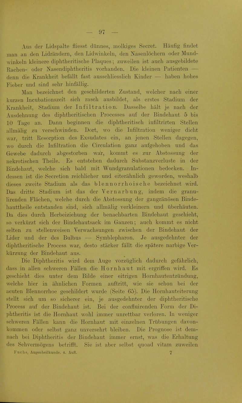 Aus der Lidspalte fliesst dünnes, molkiges Secret. Häufig findet man an den Lidrändern, den Lidwinkeln, den Nasenlöchern oder Mund- winkeln kleinere diplitheritische Plaques; zuweilen ist auch ausgebildete Rachen- oder Nasendiphtheritis vorhanden. Die kleinen Patienten — denn die Krankheit befällt fast ausschliesslich Kinder — haben hohes Fieber und sind sehr hinfällig. Man bezeichnet den geschilderten Zustand, welcher nach einer kurzen Incubationszeit sich rasch ausbildet, als erstes Stadium der Krankheit, Stadium der Infiltration. Dasselbe hält je nach der Ausdehnung des diphtheritischen Processes auf der Bindehaut 5 bis 10 Tage an. Dann beginnen die diphtheritisch infiltrirten Stellen allmälig zu verschwinden. Dort, wo die Infiltration weniger dicht war, tritt Resorption des Exsudates ein, an jenen Stellen dagegen, wo durch die Infiltration die Circulation ganz aufgehoben und das Gewebe dadurch abgestorben war, kommt es zur Abstossung der nekrotischen Theile. Es entstehen dadurch Substanz Verluste in der Bindehaut, welche sich bald mit Wundgranulationen bedecken. In- dessen ist die Secretion reichlicher und eiterähnlich geworden, weshalb dieses zweite Stadium als das blennorrhoische bezeichnet wird. Das dritte Stadium ist das der Vernarbung, indem die granu- lirenden Flächen, welche durch die Abstossung der gangränösen Binde- hauttheile entstanden sind, sich allmälig verkleinern und überhäuten. Da dies durch Herbeiziehung der benachbarten Bindehaut geschieht, so verkürzt sich der Bindehautsack im Ganzen; auch kommt es nicht selten zu stellenweisen Verwachsungen zwischen der Bindehaut der Lider und der des Bulbus — Symblepharon. Je ausgedehnter der diphtheritische Process war, desto stärker fällt die spätere narbige Ver- kürzung der Bindehaut aus. Die Diphtheritis wird dem Auge vorzüglich dadurch gefährlich, dass in allen schweren Fällen die Hornhaut mit ergriffen wird. Es geschieht dies unter dem Bilde einer eitrigen Hornhautentzündung, welche hier in ähnlichen Formen auftritt, wie sie schon bei der acuten Blennorrhoe geschildert wurde (Seite 65). Die Hornhauteiterung stellt sich um so sicherer ein, je ausgedehnter der diphtheritische Process auf der Bindehaut ist. Bei der confluirenden Form der Di- phtheritis ist die Hornhaut wohl immer unrettbar verloren. In weniger schweren Fällen kann die Hornhaut mit einzelnen Trübungen davon- kommen oder selbst ganz unversehrt bleiben. Die Prognose ist dem- nach bei Diphtheritis der Bindehaut immer ernst, was die Erhaltung des Sehvermögens betrifft. Sie ist aber selbst quoad vitam zuweilen Fuchs, Augenheilkunde. 4. AuH. 7