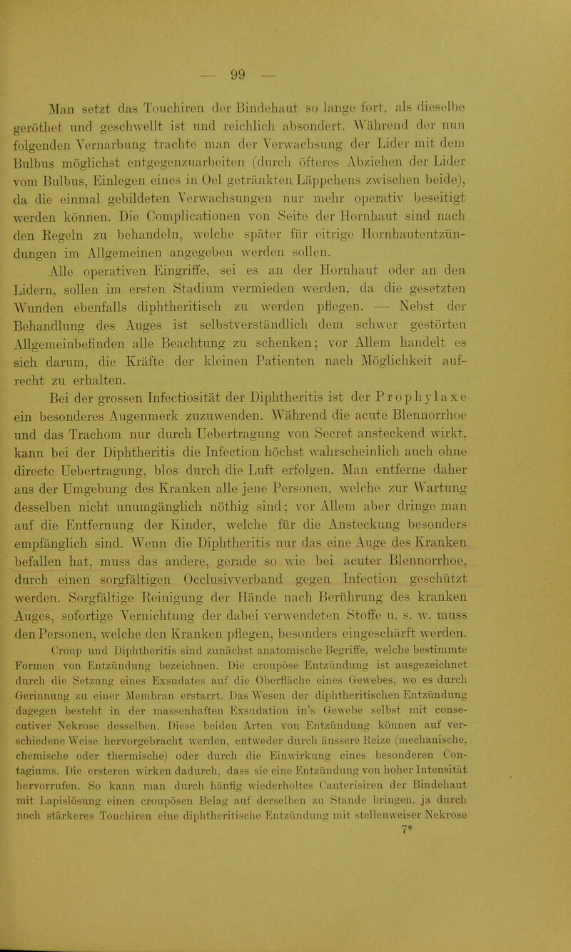 Man setzt das Toncliireii der Bindehaut so lange fort, als dieselben geröthet und geschwellt ist und reiclilicli absondert. Während der nun folgenden Yernarbung trachte man der Verwachsung der Lider mit dem Bulbus möglichst entgegenzuarbeiten (durch öfteres Abziehen der Lider vom Bulbus, Einlegen eines in Oel getränkten Läppchens zwischen beide), da die einmal gebildeten Verwachsungen nur mehr operativ beseitigt werden können. Die Complicationen von Seite der Hornhaut sind nach den Regeln zu behandeln, welche später für eitrige Hornhautentzün- dungen im Allgemeinen angegeben werden sollen. Alle operativen Eingriffe, sei es an der Hornhaut oder an den Lidern, sollen im ersten Stadium vermieden werden, da die gesetzten Wunden ebenfalls diphtheritisch zu werden pflegen. — Nebst der Behandlung des Auges ist selbstverständlich dem schwer gestörten Allgemeinbefinden alle Beachtung zu schenken; vor Allem handelt es sich darum, die Kräfte der kleinen Patienten nach Möglichkeit auf- recht zu erhalten. Bei der grossen Infectiosität der Diphtheritis ist der Prophylaxe ein besonderes Augenmerk zuzuwenden. Während die acute Blennorrhoe und das Trachom nur durch Uebertragung von Secret ansteckend wirkt, kann bei der Diphtheritis die Infection höchst w^ahrscheinlich auch ohne directe Uebertragung, blos durch die Luft erfolgen. Man entferne daher aus der Umgebung des Kranken alle jene Personen, w^elche zur Wartung desselben nicht unumgänglich nöthig sind; vor Allem aber dringe man auf die Entfernung der Kinder, welche für die Ansteckung besonders empfänglich sind. Wenn die Diphtheritis nur das eine Auge des Kranken befallen hat, muss das andere, gerade so wie bei acuter Blennorrhoe, durch einen sorgfältigen Occlusivverband gegen Lifection geschützt werden. Sorgfältige Reinigung der Hände nach Berührung des kranken Auges, sofortige Vernichtung der dabei verwendeten Stoffe u. s. w. muss den Personen, welche den Kranken pflegen, besonders eingeschärft werden. Croup und Diphtheritis sind zunächst anatomische Begriffe, welche bestimmte Formen von Entzündung bezeichnen. Die croupöse Entzündung ist ausgezeichnet durch die Setzung eines Exsudates auf die Oberfläche eines Gewebes, wo es durch Oerinnung zu einer Membran erstarrt. Das Wesen der diplitheritischen Entzündung dagegen besteht in der massenliaften Exsudation in's Gewebe selbst mit conse- cutiver Nekrose desselben. Diese beiden Arten von Entzündung können auf ver- schiedene Weise hervorgebracht werden, entweder durcli äussere lieize (mechanische, chemische oder thermische) oder dvirch die Einwirkung eines besonderen Con- tagiums. Die ersteren wirken dadui'ch, dass sie eine Entzündung von hoher Intensität hervorrufen. So kann man durch häufig wiederholtes Cauterisiren der Bindehaut mit LapisUjsung einen croupösen Belag auf derselben zu Stande bringen, ja durch noch stärkeres Toucliiren eine diphtheritische Entzündung mit steUenweiser Nekrose 7*