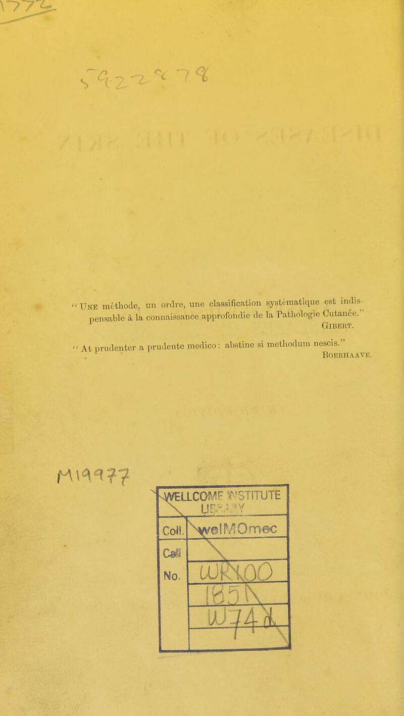 S » UNE methode, un ovdve, une classification systematique est indis pensable a la connaissance approfondie de la Pathologic Cutanee. GlBERT. At prudenter a prudente medico: abstine si methodum nescis. BOEKHAAVE. vWELLCOWr INSTITUTE