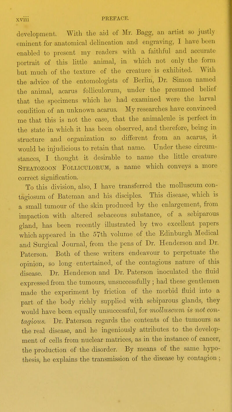 development, With the aid of Mr. Bagg, an artist so justly eminent for anatomical delineation and engraving, I have been enabled to present my readers with a faithful and accurate portrait of this little animal, in which not only the form but much of the texture of the creature is exhibited. With the advice of the entomologists of Berlin, Dr. Simon named the animal, acarus folliculorum, under the presumed belief that the specimens which he had examined were the larval condition of an unknown acarus. My researches have convinced me that this is not the case, that the animalcule is perfect in the state in which it has been observed, and therefore, being in structure and organization so different from an acarus, it would be injudicious to retain that name. Under these circum- stances, I thought it desirable to name the little creature Steatozoon Folliculorum, a name which conveys a more correct signification. To this division, also, I have transferred the molluscum con- tagiosum of Bateman and his disciples. This disease, which is a small tumour of the skin produced by the enlargement, from impaction with altered sebaceous substance, of a sebiparous gland, has been recently illustrated by two excellent papers which appeared in the 57th volume of the Edinburgh Medical and Surgical Journal, from the pens of Dr. Henderson and Dr. Paterson. Both of these writers endeavour to perpetuate the opinion, so long entertained, of the contagious nature of this disease. Dr. Henderson and Dr. Paterson inoculated the fluid expressed from the tumours, unsuccessfully ; had these gentlemen made the experiment by friction of the morbid fluid into a part of the body richly supplied with sebiparous glands, they would have been equally unsuccessful, for molluscum is not con- tagious. Dr. Paterson regards the contents of the tumours as the real disease, and he ingeniously attributes to the develop- ment of cells from nuclear matrices, as in the instance of cancer, the production of the disorder. By means of the same hypo- thesis, he explains the transmission of the disease by contagion ;