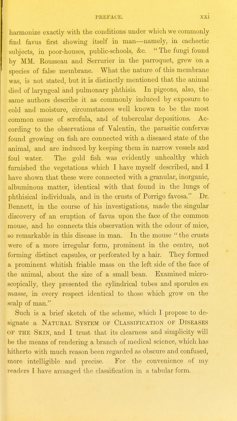 harmonize exactly with the conditions under which we commonly hud favus first showing itself in man—namely, in cachectic subjects, in poor-houses, public-schools, &c.  The fungi found by MM. Rousseau and Serrurier in the parroquet, grew on a species of false membrane. What the nature of this membrane was, is not stated, but it is distinctly mentioned that the animal died of laryngeal and pulmonary phthisis. In pigeons, also, the same authors describe it as commonly induced by exposure to cold and moisture, circumstances well known to be the most common cause of scrofula, and of tubercular depositions. Ac- cording to the observations of Valentin, the parasitic confervse found growing on fish are connected with a diseased state of the animal, and are induced by keeping them in narrow vessels and foul water. The gold fish was evidently unhealthy which furnished the vegetations which I have myself described, and I have shown that these were connected with a granular, inorganic, albuminous matter, identical with that found in the lungs of phthisical individuals, and in the crusts of Porrigo favosa. Dr. Bennett, in the course of his investigations, made the singular discovery of an eruption of favus upon the face of the common mouse, and he connects this observation with the odour of mice, so remarkable in this disease in man. In the mouse  the crusts were of a more irregular form, prominent in the centre, not forming distinct capsules, or perforated by a hair. They formed a prominent whitish friable mass on the left side of the face of the animal, about the size of a small bean. Examined micro- scopically, they presented the cylindrical tubes and sporules en masse, in every respect identical to those which grow on the scalp of man. Such is a brief sketch of the scheme, which I propose to de- signate a Natural System of Classification of Diseases OF the Skin, and I trust that its clearness and simplicity will be the means of rendering a branch of medical science, which has hitherto with much reason been regarded as obscure and confused, more intelligible and precise. For the convenience of my readers T have arranged the classification in a tabular form.