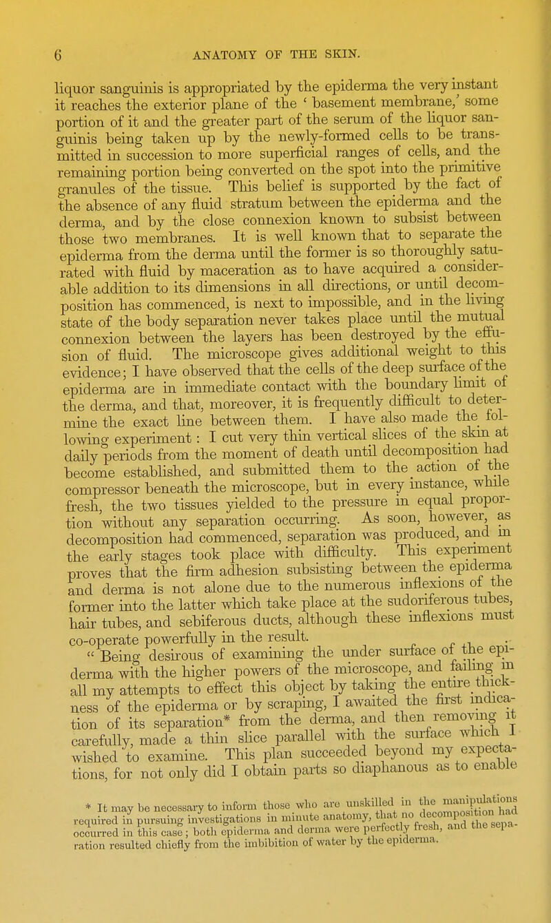 liquor sanguinis is appropriated by the epiderma the very instant it reaches the exterior plane of the ' basement membrane/ some portion of it and the greater part of the serum of the liquor san- guinis being taken up by the newly-formed cells to be trans- mitted in succession to more superficial ranges of cells, and the remaining portion being converted on the spot into the primitive granules of the tissue. This belief is supported by the fact of the absence of any fluid stratum between the epiderma and the derma, and by the close connexion known to subsist between those two membranes. It is well known that to separate the epiderma from the derma until the former is so thoroughly satu- rated with fluid by maceration as to have acquired a consider- able addition to its dimensions in all directions, or until decom- position has commenced, is next to impossible, and in the living state of the body separation never takes place until the mutual connexion between the layers has been destroyed by the effu- sion of fluid. The microscope gives additional weight to this evidence; I have observed that the cells of the deep surface of the epiderma are in immediate contact with the boundary limit ot the derma, and that, moreover, it is frequently difficult to deter- mine the exact line between them. I have also made the fol- lowing experiment: I cut very thin vertical slices of the skin at daily periods from the moment of death until decomposition had become established, and submitted them to the action of the compressor beneath the microscope, but in every instance, while fresh, the two tissues yielded to the pressure m equal propor- tion without any separation occurring. As soon however as decomposition had commenced, separation was produced, and in the early stages took place with difficulty. This experiment proves that the firm adhesion subsisting between the epiderma and derma is not alone due to the numerous inflexions ot the former into the latter which take place at the sudoriferous tubes hair tubes, and sebiferous ducts, although these inflexions must co-operate powerfully in the result.  Being desirous of examining the under surface ot the epi- derma with the higher powers of the microscope, and failing m all my attempts to effect this object by taking the entire thick- ness of the epiderma or by scraping, I awaited the first indica- tion of its separation* from the derma, and then removing it carefully, made a thin slice parallel with the surface which J wished to examine. This plan succeeded beyond my expecta- tions, for not only did I obtain parts so diaphanous as to enable * It may be necessary to inform those who arc unskilled in Jjia^gjga required in pursuing investigations in minute anatomy, * occurred in this case; both epiderma and derma were perfectly fresh, and the Bepa ration resulted chiefly from the imbibition of water by the epiderma.