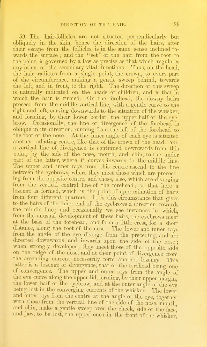 59. The haii-follicles are not situated perpendicularly but obliquely in the skin, hence the direction of the hairs, after then escape from the follicles, is in the same sense inclined to- wards the surface ; and the set of the hair, from the root to the point, is governed by a law as precise as that which regulates any other of the secondary vital functions. Thus, on the head, the hah- radiates from a single point, the crown, to every part of the circumference, making a gentle sweep behind, towards the left, and in front, to the right. The direction of this sweep is naturally indicated on the heads of children, and is that in which the hah is turned. On the forehead, the downy hairs proceed from the middle vertical line, with a gentle curve to the right and left, curving downwards to the situation of the whisker, and forming, by their lower border, the upper half of the eye- brow. Occasionally, the line of divergence of the forehead is oblique in its direction, running from the left of the forehead to the root of the nose. At the inner angle of each eye is situated another radiating centre, like that of the crown of the head; and a vertical line of divergence is continued downwards from this point, by the side of the nose, mouth, and chin, to the under part of the latter, where it curves inwards to the middle line. The upper and inner rays from this centre ascend to the line between the eyebrows, where they meet those which are proceed- ing from the opposite centre, and those, also, which are diverging from the vertical central line of the forehead; so that here a lozenge is formed, which is the point of approximation of hairs from four different quarters. It is this circumstance that gives to the hairs of the inner end of the eyebrows a direction towards the middle line; and occasionaUy we see instances in which, from the unusual development of these hairs, the eyebrows meet at the base of the forehead, and form a little crest, for a short distance, along the root of the nose. The lower and inner rays from the angle of the eye diverge from the preceding, and are directed downwards and inwards upon the side of the nose; when strongly developed, they meet those of the opposite side on the ridge of the nose, and at their point of divergence from the ascending current necessarily form another lozenge. This latter is a lozenge of divergence, that of the forehead being one of convergence. The upper and outer rays from the angle of the eye curve along the upper lid, forming, by their upper margin, the lower half of the eyebrow, and at the outer angle of the eye being lost in the converging currents of the whisker. The lower and outer rays from the centre at the angle of the eye, together with those from the vertical line of the side of the nose, mouth and chin, make a gentle sweep over the cheek, side of the face' and jaw, to be lost, the upper ones in the front of the whisker'