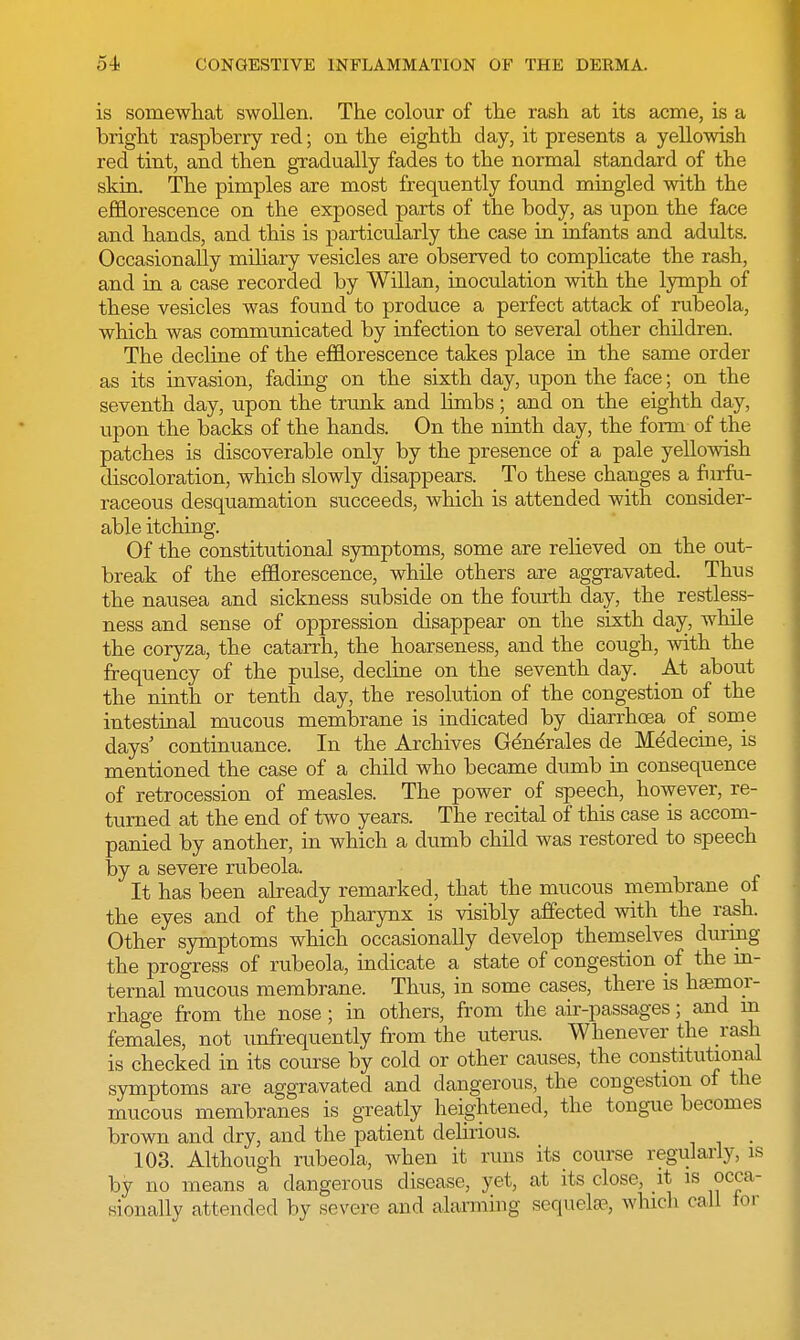 is somewhat swollen. The colour of the rash at its acme, is a bright raspberry red; on the eighth day, it presents a yellowish red tint, and then gradually fades to the normal standard of the skin. The pimples are most frequently found mingled with the efflorescence on the exposed parts of the body, as upon the face and hands, and this is particularly the case in infants and adults. Occasionally miliary vesicles are observed to complicate the rash, and in a case recorded by Willan, inoculation with the lymph of these vesicles was found to produce a perfect attack of rubeola, which was communicated by infection to several other children. The decline of the efflorescence takes place in the same order as its invasion, fading on the sixth day, upon the face; on the seventh day, upon the trunk and limbs; and on the eighth day, upon the backs of the hands. On the ninth day, the form of the patches is discoverable only by the presence of a pale yellowish discoloration, which slowly disappears. To these changes a furfu- raceous desquamation succeeds, which is attended with consider- able itching. Of the constitutional symptoms, some are relieved on the out- break of the efflorescence, while others are aggravated. Thus the nausea and sickness subside on the fourth day, the restless- ness and sense of oppression disappear on the sixth day, while the coryza, the catarrh, the hoarseness, and the cough, with the frequency of the pulse, decline on the seventh day. At about the ninth or tenth day, the resolution of the congestion of the intestinal mucous membrane is indicated by diarrhoea of some days' continuance. In the Archives Generales de Me'decine, is mentioned the case of a child who became dumb in consequence of retrocession of measles. The power of speech, however, re- turned at the end of two years. The recital of this case is accom- panied by another, in which a dumb child was restored to speech by a severe rubeola. It has been already remarked, that the mucous membrane of the eyes and of the pharynx is visibly affected with the rash. Other symptoms which occasionally develop themselves during the progress of rubeola, indicate a state of congestion of the in- ternal mucous membrane. Thus, in some cases, there is haemor- rhage from the nose; in others, from the air-passages; and m females, not infrequently from the uterus. Whenever the rash is checked in its course by cold or other causes, the constitutional symptoms are aggravated and dangerous, the congestion of the mucous membranes is greatly heightened, the tongue becomes brown and dry, and the patient delirious. 103. Although rubeola, when it runs its course regularly, is by no means a dangerous disease, yet, at its close, it is occa- sionally attended by severe and alarming sequela?, which call tor