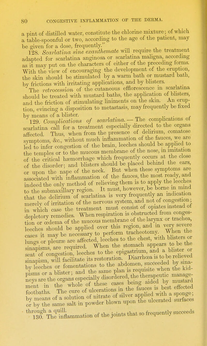 a pint of distilled water, constitute the chlorine mixture; of which a table-spoonful or two, according to the age of the patient, may be given for a dose, frequently. _ 128 Scarlatina sine exanthemate will require the treatment adapted for scarlatina anginosa or scarlatina maligna according as it may put on the characters of either of the preceding forms. With the view of encouraging the development of the eruption, the skin should be stimulated by a warm bath or mustard bath, bv frictions with irritating applications, and by blisters. The retrocession of the cutaneous efflorescence m scarlatina should be treated with mustard baths, the application of blisters, and the friction of stimulating liniments on the skin. An erup- tion, evincing a disposition to metastasis, may frequently be faxed bv means of a blister. 129 Complications of scarlatvna. — The complications ot scarlatina call for a treatment especially directed to the organs affected. Thus, when from the presence of delirium, comatose symptoms, &c, without much inflammation of the fauces, we are led to infer congestion of the brain, leeches should be applied to the temples or to the mucous membrane of the nose, m imitation of the critical hemorrhage which frequently occurs at the close of the disorder; and blisters should be placed behind the ears, or upon the nape of the neck. But when these symptoms are associated with inflammation of the fauces, the most ready, and tXd theTnby method of reaving them is to apply the leeches o the submaxillary region. . It must, however, be,bonurm mmd that the delirium of scarlatma is very frequently an Hidication merely of irritation of the nervous system, and not of congestion £ which case the treatment must consist of opiates instead of depletory remedies. When respiration is obstructed from conges- tion ooedema of the mucous membrane of the larynx or trachea leeches Should be applied over this region, and in very severe cases it may be necessary to perform tracheotomy When the lungs or pleurae are affected, leeches to the chest, with^blisters; or sSpismsP are required. When the stomach appears to be the ^at of congestion, leeches to the epigastrium, and a blister or ^TjLT^lfe^tate its restoration. Diarrhoea is to be relieved by leeches^r fomentations to the abdomen, succeeded by sma- 2™ Hister- and the same plan is requisite when the kid- moTlt the whole of these cases oeing cuueu »j MjfTbSStaB-to of the joints that so frequently snceeeds
