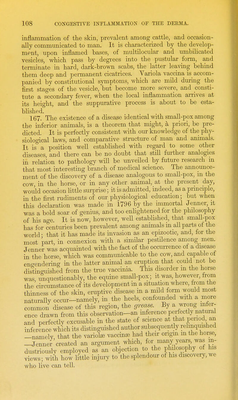 inflammation of the skin, prevalent among cattle, and occasion- ally communicated to man. It is characterized by the develop- ment, upon inflamed bases, of multilocular and umbilicated vesicles, which pass by degrees into the pustular form, and terminate in hard, dark-brown scabs, the latter leaving behind them deep and permanent cicatrices. Variola vaccina is accom- panied by constitutional symptoms, which are mild during the first stages of the vesicle, but become more severe, and consti- tute a secondary fever, when the local inflammation arrives at its height, and the suppurative process is about to be esta- blished. 167. The existence of a disease identical with small-pox among the inferior animals, is a theorem that might, a priori, be pre- dicted. It is perfectly consistent with our knowledge of the phy- siological laws, and comparative structure of man and animals. It is a position well established with regard to some other diseases, and there can be no doubt that still further analogies in relation to pathology will be unveiled by future research m that most interesting branch of medical science. The announce- ment of the discovery of a disease analogous to small-pox, in the cow, in the horse, or in any other animal, at the present day, would occasion little surprise; it is admitted, indeed, as a principle, in the first rudiments of our physiological education; but when this declaration was made in 1796 by the immortal Jenner, it was a bold soar of genius, and too enlightened for the philosophy of his age. It is now, however, well established, that small-pox has for centuries been prevalent among animals in all parts of the world- that it has made its invasion as an epizootic, and, for the most part in connexion with a similar pestilence among men. Jenner was acquainted with the fact of the occurrence of a disease in the horse, which was communicable to the cow, and capable of engendering in the latter animal an eruption that could not be distinguished from the true vaccinia. This disorder in the horse was, unquestionably, the equine small-pox; it was, however, from the circumstance of its development in a situation where, from the thinness of the skin, eruptive disease in a mild form would most naturally occur-namely, in the heels, confounded with a more common disease of this region, the grease. By a wrong infer- ence drawn from this observation-an mference perfectly natural and perfectly excusable in the state of science at that period an inference which its distinguished author subsequently relinquished —namelv that the variolas vaccinae had their origm in the horse, -Jenner created an argument which, for many years, was in- dustriously employed as an objection to the philosophy of his views ; with how little injury to the splendour of his discovery, we who live can tell.