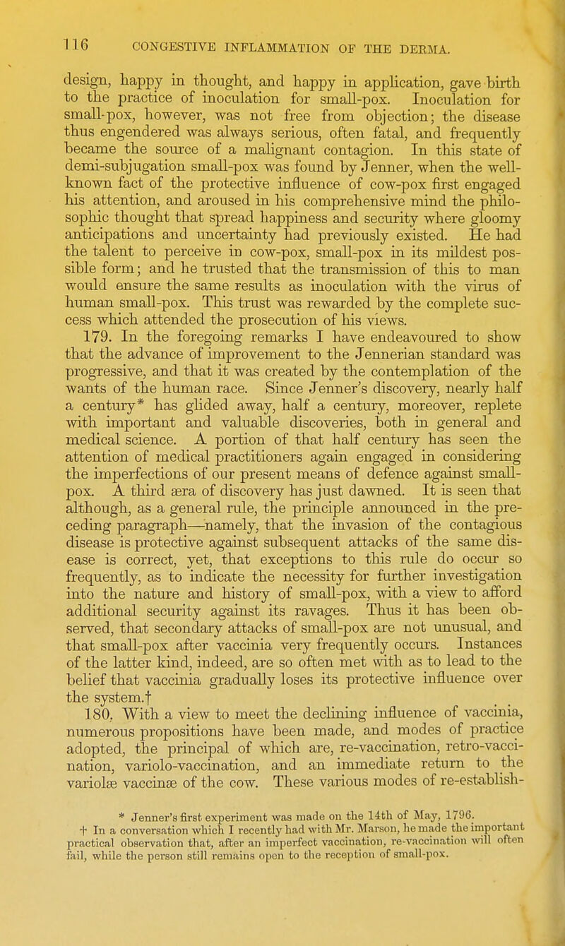 design, happy in thought, and happy in application, gave birth to the practice of inoculation for small-pox. Inoculation for small-pox, however, was not free from objection; the disease thus engendered was always serious, often fatal, and frequently became the source of a malignant contagion. In this state of demi-subjugation small-pox was found by Jenner, when the well- known fact of the protective influence of cow-pox first engaged his attention, and aroused in his comprehensive mind the philo- sophic thought that spread happiness and security where gloomy anticipations and uncertainty had previously existed. He had the talent to perceive in cow-pox, small-pox in its mildest pos- sible form; and he trusted that the transmission of this to man would ensure the same results as inoculation with the virus of human small-pox. This trust was rewarded by the complete suc- cess which attended the prosecution of his views. 179. In the foregoing remarks I have endeavoured to show that the advance of improvement to the Jennerian standard was progressive, and that it was created by the contemplation of the wants of the human race. Since Jenner's discovery, nearly half a century* has glided away, half a century, moreover, replete with important and valuable discoveries, both in general and medical science. A portion of that half century has seen the attention of medical practitioners again engaged in considering the imperfections of our present means of defence against small- pox. A third aera of discovery has just dawned. It is seen that although, as a general rule, the principle announced in the pre- ceding paragraph—namely, that the invasion of the contagious disease is protective against subsequent attacks of the same dis- ease is correct, yet, that exceptions to this rule do occur so frequently, as to indicate the necessity for further investigation into the nature and history of small-pox, with a view to afford additional security against its ravages. Thus it has been ob- served, that secondary attacks of small-pox are not unusual, and that small-pox after vaccinia very frequently occurs. Instances of the latter kind, indeed, are so often met with as to lead to the belief that vaccinia gradually loses its protective influence over the system.f 180.. With a view to meet the declining influence of vaccinia, numerous propositions have been made, and modes of practice adopted, the principal of which are, re-vaccination, retro-vacci- nation, variolo-vaccination, and an immediate return to the variolse vaccinae of the cow. These various modes of re-establish- * Jenner's first experiment was made on the 14th of May, 1790. t In a conversation which I recently had with Mr. Marson, he made the important practical observation that, after an imperfect vaccination, re-vaccination will often fail, while the person still remains open to the reception of small-pox.