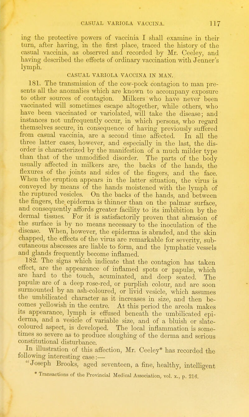 ing the protective powers of vaccinia I shall examine in their turn, after having, in the first place, traced the history of the casual vaccinia, as observed and recorded by Mr. Ceeley, and having described the effects of ordinary vaccination Avith Jenner's lymph. CASUAL VARIOLA VACCINA IN MAN. 181. The transmission of the cow-pock contagion to man pre- sents all the anomalies which are known to accompany exposure to other sources of contagion. Milkers who have never been vaccinated will sometimes escape altogether, while others, who have been vaccinated or variolated, will take the disease; and instances not unfrequently occur, in which persons, who regard themselves secure, in consequence of having previously suffered from casual vaccinia, are a second time affected. In all the three latter cases, however, and especially in the last, the dis- order is characterized by the manifestion of a much milder type than that of the unmodified disorder. The parts of the body usually affected in milkers are, the backs of the hands, the flexures of the joints and sides of the fingers, and the face. When the eruption appears in the latter situation, the virus is conveyed by means of the hands moistened with the lymph of the ruptured vesicles. On the backs of the hands, and between the fingers, the epiderma is thinner than on the palmar surface, and consequently affords greater facility to its imbibition by the dermal tissues. For it is satisfactorily proven that abrasion of the surface is by no means necessary to the inoculation of the disease. When, however, the epiderma is abraded, and the skin chapped, the effects of the virus are remarkable for severity, sub- cutaneous abscesses are liable to form, and the lymphatic vessels and glands frequently become inflamed. 182. The signs which indicate that the contagion has taken effect, are the appearance of inflamed spots or papulee, which are hard to the touch, acuminated, and deep seated. The papulaB are of a deep rose-red, or purplish colour, and are soon surmounted by an ash-coloured, or livid vesicle, which assumes the umbilicated character as it increases in size, and then be- comes yellowish in the centre. At this period the areola makes its appearance, lymph is effused beneath the umbilicated epi- derma, and a vesicle of variable size, and of a bluish or slate- coloured aspect, is developed. The local inflammation is some- times so severe as to produce sloughing of the derma and serious constitutional disturbance. In illustration of this affection, Mr. Ceeley* has recorded the following interesting case:—  Joseph Brooks, aged seventeen, a fine, healthy, intelligent * Transactions of the Provincial Medical Association, vol. x., p. 216.