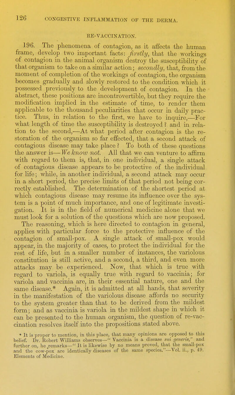 RE-VACCINATION. 196. The phenomena of contagion, as it affects the human frame, develop two important facts: firstly, that the workings of contagion in the animal organism destroy the susceptibility of that organism to take on a similar action; secondly, that, from the moment of completion of the workings of contagion, the organism becomes gradually and slowly restored to the condition which it possessed previously to the development of contagion. In the abstract, these positions are incontrovertible, but they require the modification implied in the estimate of time, to render them applicable to the thousand peculiarities that occur in daily prac- tice. Thus, in relation to the first, we have to inquire,—For what length of time the susceptibility is destroyed ? and in rela- tion to the second,—At what period after contagion is the re- storation of the organism so far effected, that a second attack of contagious disease may take place ? To both of these questions the answer is— We know not. All that we can venture to affirm with regard to them is, that, in one individual, a single attack of contagious disease appears to be protective of the individual for life; while, in another individual, a second attack may occur in a short period, the precise limits of that period not being cor- rectly established. The determination of the shortest period at which contagious disease may resume its influence over the sys- tem is a point of much importance, and one of legitimate investi- gation. It is in the field of numerical medicine alone that we must look for a solution of the questions which are now proposed. The reasoning, which is here directed to contagion in general, applies with particular force to the protective influence of the contagion of small-pox. A single attack of small-pox would appear, in the majority of cases, to protect the individual for the rest of life, but in a smaller number of instances, the variolous constitution is still active, and a second, a third, and even more attacks may be experienced. Now, that which is true with regard to variola, is equally true with regard to vaccinia; for variola and vaccinia are, in their essential nature, one and the same disease.* Again, it is admitted at all hands, that severity in the manifestation of the variolous disease affords no security to the system greater than that to be derived from the mildest form; and as vaccinia is variola in the mildest shape in which it can be presented to the human organism, the question of re-vac- cination resolves itself into the propositions stated above. * It is proper to mention, in tliis place, that many opinions are opposed to this belief. Dr. Robert Williams observes— Vaccinia is a disease mi generis;' and further on, he remarks— It is likewise by no means proved, that the small-pox and the cow-pox are identically diseases of the same species.—Vol. ii., p. 49. Elements of Medicine.