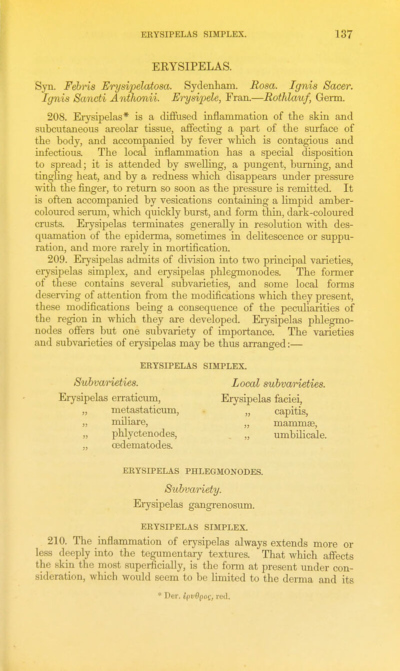 ERYSIPELAS. Syn. Febris Erysipelatosa. Sydenham. Rosa. Ignis Saeer. Ignis Sancti Anthonii. Erysipele, Fran.—Rothlauf, Germ. 208. Erysipelas* is a diffused inflammation of the skin and subcutaneous areolar tissue, affecting a part of the surface of the body, and accompanied by fever which is contagious and infectious. The local inflammation has a special disposition to spread; it is attended by swelling, a pungent, burning, and tingling heat, and by a redness which disappears under pressure with the finger, to return so soon as the pressure is remitted. It is often accompanied by vesications containing a limpid amber- coloured serum, which quickly burst, and form thin, dark-coloured crusts. Erysipelas terminates generally in resolution with des- quamation of the epiderma, sometimes in delitescence or suppu- ration, and more rarely in mortification. 209. Erysipelas admits of division into two principal varieties, erysipelas simplex, and erysipelas phlegmonodes. The former of these contains several subvarieties, and some local forms deserving of attention from the modifications which they present, these modifications being a consequence of the peculiarities of the region in which they are developed. Erysipelas phlegmo- nodes offers but one subvariety of importance. The varieties and subvarieties of erysipelas may be thus arranged:— ERYSIPELAS SIMPLEX. Subvarieties. Local subvarieties. Erysipelas erraticum, Erysipelas faciei, „ metastaticum, „ capitis, „ miliare, „ mammae, phlyctenodes, „ umbilicale. ,, cedematodes. ERYSIPELAS PHLEGMONODES. Subvariety. Erysipelas gangrenosum. ERYSIPELAS SIMPLEX. 210. The inflammation of erysipelas always extends more or less deeply into the tegumentary textures. That which affects the skin the most superficially, is the form at present under con- sideration, which would seem to be limited to the derma and its * Der. lpv9po<j, rod.