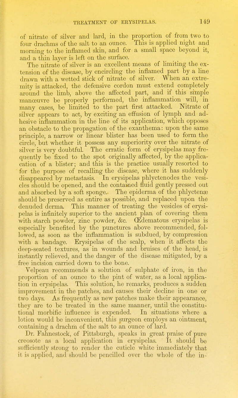 of nitrate of silver and lard, in the proportion of from two to four drachms of the salt to an ounce. This is applied night and morning to the inflamed skin, and for a small space beyond it, and a thin layer is left on the surface. The nitrate of silver is an excellent means of limiting the ex- tension of the disease, by encircling the inflamed part by a line drawn with a wetted stick of nitrate of silver. When an extre- mity is attacked, the defensive cordon must extend completely around the limb, above the affected part, and if this simple manoeuvre be properly performed, the inflammation will, in many cases, be limited to the part first attacked. Nitrate of silver appears to act, by exciting an effusion of lymph and ad- hesive inflammation in the line of its application, which opposes an obstacle to the propagation of the exanthema: upon the same principle, a narrow or linear blister has been used to form the circle, but whether it possess any superiority over the nitrate of silver is very doubtful. The erratic form of erysipelas may fre- quently be fixed to the spot originally affected, by the applica- cation of a blister; and this is the practice usually resorted to for the purpose of recalling the disease, where it has suddenly disappeared by metastasis. In erysipelas phlyctenodes the vesi- cles should be opened, and the contained fluid gently pressed out and absorbed by a soft sponge. The epiderma of the phlyctense should be preserved as entire as possible, and replaced upon the denuded derma. This manner of treating the vesicles of erysi- pelas is infinitely superior to the ancient plan of covering them with starch powder, zinc powder, &c. (Edematous erysipelas is especially benefited by the punctures above recommended, fol- lowed, as soon as the inflammation is subdued, by compression with a bandage. Erysipelas of the scalp, when it affects the deep-seated textures, as in wounds and bruises of the head, is instantly relieved, and the danger of the disease mitigated, by a free incision carried down to the bone. Velpeau recommends a solution of sulphate of iron, in the proportion of an ounce to the pint of water, as a local applica- tion in erysipelas. This solution, he remarks, produces a sudden improvement in the patches, and causes their decline in one or two clays. As frequently as new patches make their appearance, they are to be treated in the same manner, until the constitu- tional morbific influence is expended. In situations where a lotion would be inconvenient, this surgeon employs an ointment, containing a drachm of the salt to an ounce of lard. Dr. Fahnestock, of Pittsburgh, speaks in great praise of pure creosote as a local application in erysipelas. It shoidd be sufficiently strong to render the cuticle white immediately that it is applied, and should be pencilled over the whole of the in-