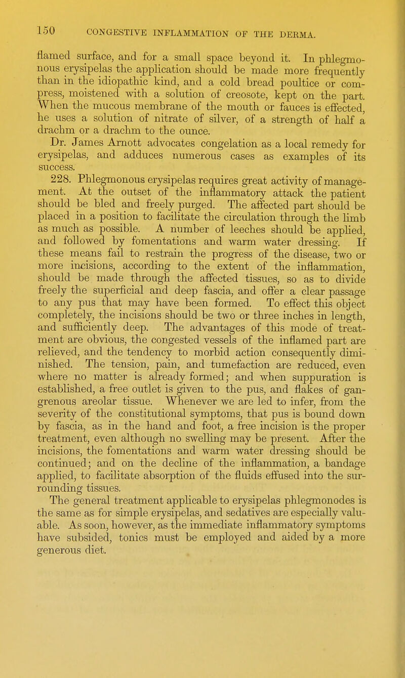 flamed surface, and for a small space beyond it. In phlegmo- nous erysipelas the application should be made more frequently than in the idiopathic kind, and a cold bread poultice or com- press, moistened with a solution of creosote, kept on the part. When the mucous membrane of the mouth or fauces is effected he uses a solution of nitrate of silver, of a strength of half a drachm or a drachm to the ounce. Dr. James Arnott advocates congelation as a local remedy for erysipelas, and adduces numerous cases as examples of its success. 228. Phlegmonous erysipelas requires great activity of manage- ment. At the outset of the inflammatory attack the patient should be bled and freely purged. The affected part should be placed in a position to facilitate the circulation through the limb as much as possible. A number of leeches should be applied, and followed by fomentations and warm water dressing. If these means fail to restrain the progress of the disease, two or more incisions, according to the extent of the inflammation, should be made through the affected tissues, so as to divide freely the superficial and deep fascia, and offer a clear passage to any pus that may have been formed. To effect this object completely, the incisions should be two or three inches in length, and sufficiently deep. The advantages of this mode of treat- ment are obvious, the congested vessels of the inflamed part are relieved, and the tendency to morbid action consequently dimi- nished. The tension, pain, and tumefaction are reduced, even where no matter is already formed; and when suppuration is established, a free outlet is given to the pus, and flakes of gan- grenous areolar tissue. Whenever we are led to infer, from the severity of the constitutional symptoms, that pus is bound down by fascia, as in the hand and foot, a free incision is the proper treatment, even although no swelling may be present. After the incisions, the fomentations and warm water dressing should be continued; and on the decline of the inflammation, a bandage applied, to facilitate absorption of the fluids effused into the sur- rounding tissues. The general treatment applicable to erysipelas phlegmonodes is the same as for simple erysipelas, and sedatives are especially valu- able. As soon, however, as the immediate inflammatory symptoms have subsided, tonics must be employed and aided by a more generous diet.