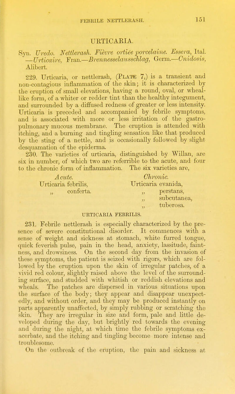 FEBRILE NETTLERASH. J 51 URTICARIA. Syii. Ureclo. Nettlerash. Fievre ortite porcelaine. Essera, Ital. —Urticaire, Fran.—Brennesselausschlag, Germ.—Cnidosis, Alibert. 229. Urticaria, or nettlerash, (Plate 7,) is a transient and non-contagious inflammation of the skin; it is characterized by the eruption of small elevations, having a round, oval, or wheal- like form, of a whiter or redder tint than the healthy integument, and surrounded by a diffused redness of greater or less intensity. Urticaria is preceded and accompanied by febrile symptoms, and is associated with more or less irritation of the gastro- pulmonary mucous membrane. The eruption is attended with itching, and a burning and tingling sensation like that produced by the sting of a nettle, and is occasionally followed by slight desquamation of the epiderma. 230. The varieties of urticaria, distinguished by Willan, are six in number, of which two are referrible to the acute, and four to the chronic form of inflammation. The six varieties are, Acute. Chronic. Urticaria febrilis, Urticaria evanida, „ conferta. „ perstans, „ subcutanea, „ tuberosa. URTICARIA FEBRILIS. 231. Febrile nettlerash is especially characterized by the pre- sence of severe constitutional disorder. It commences with a sense of weight and sickness at stomach, white furred tongue, quick feverish pulse, pain in the head, anxiety, lassitude, faint- ness, and drowsiness. On the second day from the invasion of these symptoms, the patient is seized with rigors, which are fol- lowed by the eruption upon the skin of irregular patches, of a vivid red colour, slightly raised above the level of the surround- ing surface, and studded with whitish or reddish elevations and wheals. The patches are dispersed in various situations upon the surface of the body; they appear and disappear unexpect- edly, and without order, and they may be produced instantly on parts apparently unaffected, by simply rubbing or scratching the skin. They are irregular in size and form, pale and little de- veloped during the day, but brightly red towards the evening and during the night, at which time the febrile symptoms ex- acerbate, and the itching and tingling become more intense and troublesome. On the outbreak of the eruption, the pain and sickness at