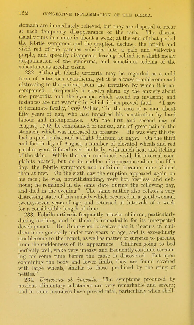 stomach are immediately relieved, but they are disposed to recur at each temporary disappearance of the rash. The disease usually runs its course in about a week; at the end of that period the febrile symptoms and the eruption decline; the bright and vivid red of the patches subsides into a pale and yellowish purple, and speedily disappears, leaving behind it a slight mealy desquamation of the epiderma, and sometimes oedema of the subcutaneous areolar tissue. 232. Although febrile urticaria may be regarded as a mild form of cutaneous exanthema, yet it is always troublesome and distressing to the patient, from the irritation by which it is ac- companied. Frequently it creates alarm by the anxiety about the precordia and the syncope which attend its invasion; and instances are not wanting in which it has proved fatal.  I saw it terminate fatally/' says Willan,  in the case of a man about fifty years of age, who had impaired his constitution by hard labour and intemperance. On the first and second day of August, 1792, he complained of nausea, and of great pain in the stomach, which was increased on pressure. He was very thirsty, had a quick pidse, and a slight delirium at night. On the third and fourth day of August, a number of elevated wheals and red patches were diffused over the body, with much heat and itching of the skin. While the rash continued vivid, his internal com- plaints abated, but on its sudden disappearance about the fifth day, the febrile symptoms and delirium became more violent than at first. On the sixth day the eruption appeared again on his face; he was, notwithstanding, very hot, restless, and deli- rious; he remained in the same state during the following day, and died in the evening. The same author also relates a very distressing state of this malady which occurred in a gentlewoman, twenty-seven years of age, and returned at intervals of a week for a considerable length of time. 233. Febrile urticaria frequently attacks children, particularly during teething, and in them is remarkable for its unexpected development. Dr. Underwood observes that it  occurs in chil- dren more generally under two years of age, and is exceedingly troublesome to the infant, as well as matter of surprise to parents, from the suddenness of its appearance. Children going to bed perfectly well, wake very uneasy, and frequently continue scream- ing for some time before the cause is discovered. But upon examining the body and lower limbs, they are found covered with large wheals, similar to those produced by the sting of nettles. 234. Urticaria ab ingestis.—The symptoms produced by noxious alimentary substances are very remarkable and severe; and in some instances have proved fatal, particularly when shell-