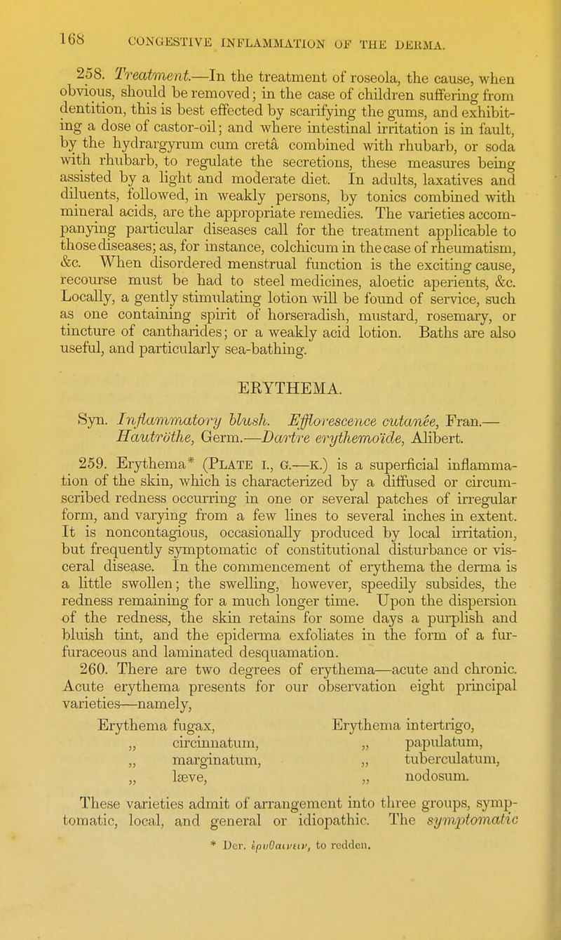 258. Treatment—In the treatment of roseola, the cause, when obvious, should be removed; in the case of children suffering from dentition, this is best effected by scarifying the gums, and exhibit- ing a dose of castor-oil; and where intestinal irritation is in fault, by the hydrargyrum cum creta combined with rhubarb, or soda with rhubarb, to regulate the secretions, these measures being assisted by a light and moderate diet. In adults, laxatives and diluents, followed, in weakly persons, by tonics combined with mineral acids, are the appropriate remedies. The varieties accom- panying particular diseases call for the treatment applicable to those diseases; as, for instance, colchicum in the case of rheumatism, &c. When disordered menstrual function is the exciting cause, recourse must be had to steel medicines, aloetic aperients, &c. Locally, a gently stimulating lotion will be found of service, such as one containing spirit of horseradish, mustard, rosemary, or tincture of cantharides; or a weakly acid lotion. Baths are also useful, and particularly sea-bathing. ERYTHEMA. Syn. Inflammatory blush. Efflorescence cutanee, Fran.— Hautrothe, Germ.—Dartre erythemo'ide, Alibert. 259. Erythema* (Plate l, g.—K.) is a superficial inflamma- tion of the skin, which is characterized by a diffused or circum- scribed redness occurring in one or several patches of irregular form, and varying from a few lines to several niches in extent. It is noncontagious, occasionally produced by local irritation, but frequently symptomatic of constitutional disturbance or vis- ceral disease. In the commencement of erythema the derma is a little swollen; the swelling, however, speedily subsides, the redness remaining for a much longer time. Upon the dispersion of the redness, the skin retains for some days a purplish and bluish tint, and the epiderma exfoliates in the form of a fur- furaceous and laminated desquamation. 260. There are two degrees of erythema—acute and chronic. Acute erythema presents for our observation eight principal varieties—namely, Erythema fugax, Erythema intertrigo, „ circinnatum, „ papulatum, „ marginatum, „ tuberculatum, „ lseve, „ nodosum. These varieties admit of arrangement into three groups, symp- tomatic, local, and general or idiopathic. The symptomatic * Dev. LpvQaivuv, to redden.