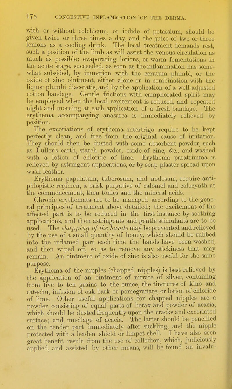 with or without colchicum, or iodide of potassium, should be given twice or three times a day, and the juice of two or three lemons as a cooling drink. The local treatment demands rest, such a position of the limb as will assist the venous circulation as much as possible; evaporating lotions, or warm fomentations in the acute stage, succeeded, as soon as the inflammation has some- what subsided, by inunction with the ceratum plumbi, or the oxide of zinc ointment, either alone or in combination with the liquor plumbi diacetatis, and by the application of a well-adjusted cotton bandage. Gentle frictions with camphorated spirit may be employed when the local excitement is reduced, and repeated night and morning at each application of a fresh bandage. The erythema accompanying anasarca is immediately relieved by position. The excoriations of erythema intertrigo require to be kept perfectly clean, and free from the original cause of irritation. They should then be dusted with some absorbent powder, such as Fuller's earth, starch powder, oxide of zinc, &c, and washed with a lotion of chloride of lime. Erythema paratrimma is relieved by astringent applications, or by soap plaster spread upon wash leather. Erythema papulatum, tuberosum, and nodosum, require anti- phlogistic regimen, a brisk purgative of calomel and colocynth at the commencement, then tonics and the mineral acids. Chronic erythemata are to be managed according to the gene- ral principles of treatment above detailed; the excitement of the affected part is to be reduced in the first instance by soothing applications, and then astringents and gentle stimulants are to be used. The chapping of the hands may be prevented and relieved by the use of a small quantity of honey, which shotdd be rubbed into the inflamed part each time the hands have been washed, and then wiped off, so as to remove any stickiness that may remain. An ointment of oxide of zinc is also useful for the same purpose. Erythema of the nipples (chapped nipples) is best relieved by the application of an ointment of nitrate of silver, containing from five to ten grains to the ounce, the tinctures of kino and catechu, infusion of oak bark or pomegranate, or lotion of chloride of lime. Other useful applications for chapped nipples are a. powder consisting of equal parts of borax and powder of acacia, which should be dusted frequently upon the cracks and excoriated surface; and mucilage of acacia, The latter should be pencilled on the tender part immediately after suckling, and the nipple protected with a leaden shield or limpet shell. I have also seen great benefit result from the use of collodion, which, judiciously applied, and assisted by other means, will be found an invalu-