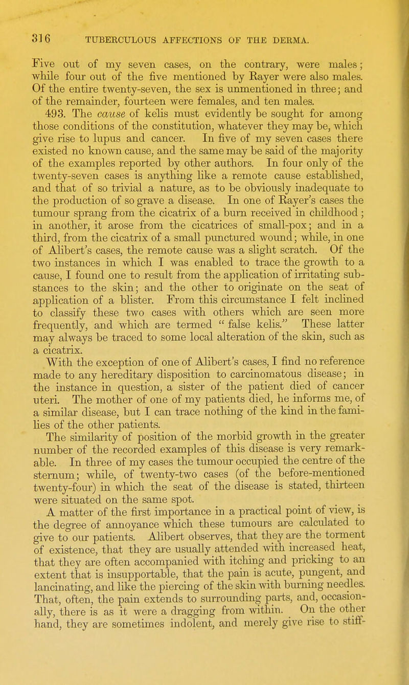 Five out of my seven cases, on the contrary, were males; while four out of the five mentioned by Rayer were also males. Of the entire twenty-seven, the sex is unmentioned in three; and of the remainder, fourteen were females, and ten males. 493. The cause of kelis must evidently be sought for among those conditions of the constitution, whatever they may be, which give rise to lupus and cancer. In five of my seven cases there existed no known cause, and the same may be said of the majority of the examples reported by other authors. In four only of the twenty-seven cases is anything like a remote cause established, and that of so trivial a nature, as to be obviously inadequate to the production of so grave a disease. In one of Rayer s cases the tumour sprang from the cicatrix of a burn received in childhood ; in another, it arose from the cicatrices of small-pox; and in a third, from the cicatrix of a small punctured wound; while, in one of Alibert's cases, the remote cause was a slight scratch. Of the two instances in which I was enabled to trace the growth to a cause, I found one to result from the application of irritating sub- stances to the skin; and the other to originate on the seat of application of a blister. From this circumstance I felt inclined to classify these two cases with others which are seen more frequently, and which are termed  false kelis. These latter may always be traced to some local alteration of the skin, such as a cicatrix. With the exception of one of Alibert's cases, I find no reference made to any hereditary disposition to carcinomatous disease; in the instance in question, a sister of the patient died of cancer uteri. The mother of one of my patients died, he informs me, of a similar disease, but I can trace nothing of the kind in the fami- lies of the other patients. The similarity of position of the morbid growth in the greater number of the recorded examples of this disease is very remark- able. In three of my cases the tumour occupied the centre of the sternum; while, of twenty-two cases (of the before-mentioned twenty-four) in which the seat of the disease is stated, thirteen were situated on the same spot. A matter of the first importance in a practical point of view, is the degree of annoyance which these tumours are calculated to give to our patients. Alibert observes, that they are the torment of existence, that they are usually attended with increased heat, that they are often accompanied with itching and pricking to an extent that is insupportable, that the pain is acute, pungent, and lancinating, and like the piercing of the skin with burning needles. That, often, the pain extends to surrounding parts, and, occasion- ally, there is as it were a dragging from within. On the other hand, they are sometimes indolent, and merely give rise to stiff-