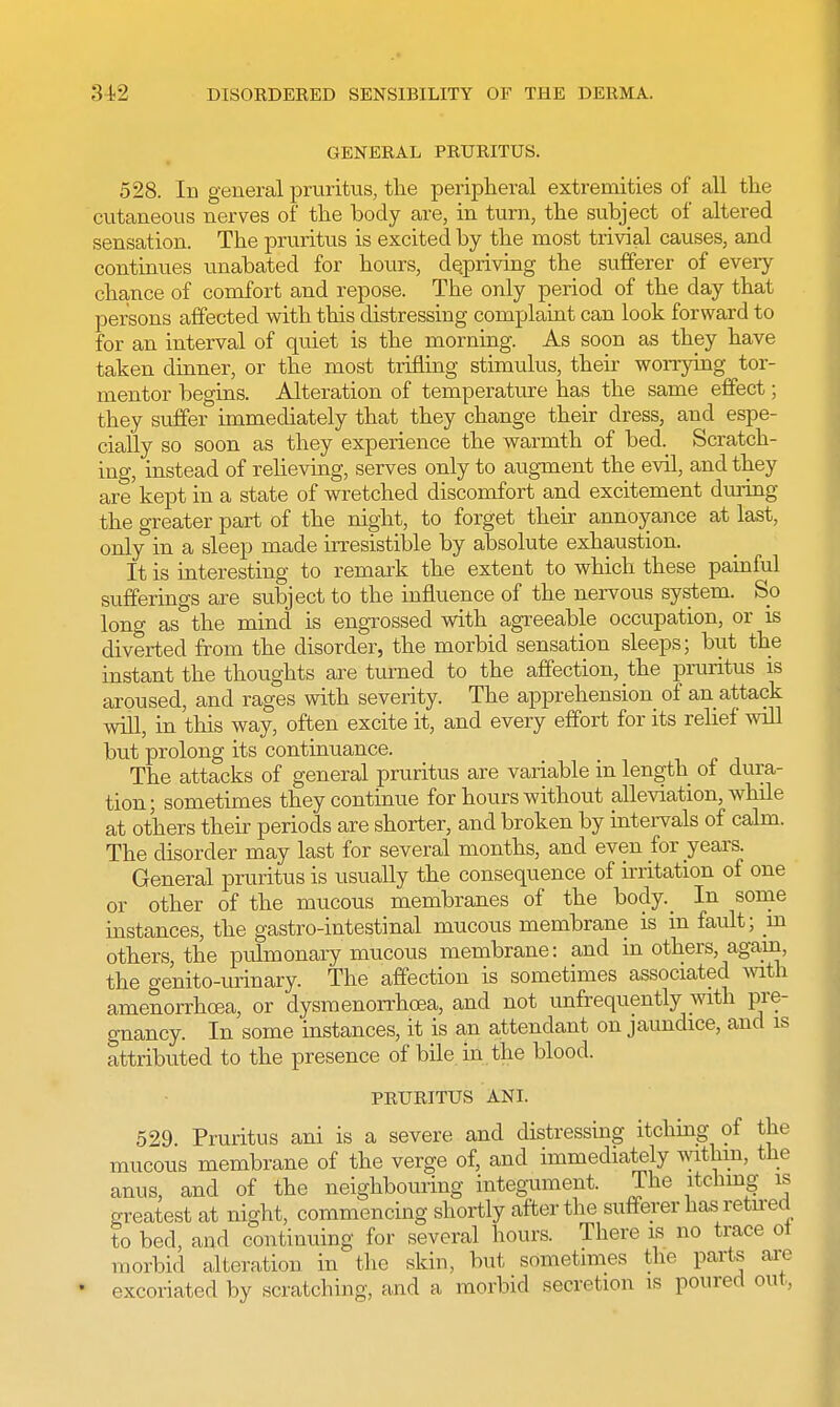 GENERAL PRURITUS. 528. In general pruritus, the peripheral extremities of all the cutaneous nerves of the body are, in turn, the subject of altered sensation. The pruritus is excited by the most trivial causes, and continues unabated for hours, depriving the sufferer of every chance of comfort and repose. The only period of the day that persons affected with this distressing complaint can look forward to for an interval of quiet is the morning. As soon as they have taken dinner, or the most trifling stimulus, their worrying tor- mentor begins. Alteration of temperature has the same effect; they suffer immediately that they change their dress, and espe- cially so soon as they experience the warmth of bed. Scratch- ing, instead of relieving, serves only to augment the evil, and they are kept in a state of wretched discomfort and excitement during the greater part of the night, to forget their annoyance at last, only in a sleep made irresistible by absolute exhaustion. It is interesting to remark the extent to which these painful sufferings are subject to the influence of the nervous system. So long as the mind is engrossed with agreeable occupation, or is diverted from the disorder, the morbid sensation sleeps; but the instant the thoughts are turned to the affection, the pruritus is aroused, and rages with severity. The apprehension of an attack will, in this way, often excite it, and every effort for its relief will but prolong its continuance. The attacks of general pruritus are variable in length of dura- tion; sometimes they continue for hours without alleviation, while at others their periods are shorter, and broken by intervals of calm. The disorder may last for several months, and even for years. General pruritus is usually the consequence of irritation of one or other of the mucous membranes of the body._ In some instances, the gastro-intestinal mucous membrane is m fault; m others, the pulmonary mucous membrane: and in others, again, the genito-urinary. The affection is sometimes associated with amenorrhoea, or dysmenorrhoea, and not unfrequently with pre- gnancy. In some instances, it is an attendant on jaundice, and is attributed to the presence of bile in the blood. PRURITUS ANI. 529. Pruritus ani is a severe and distressing itching of the mucous membrane of the verge of, and immediately within, the anus, and of the neighbouring integument. The itching is greatest at night, commencing shortly after the sufferer has retired to bed, and continuing for several hours. There is no trace ot morbid alteration in the skin, but sometimes the parte are excoriated by scratching, and a morbid secretion is poured out,