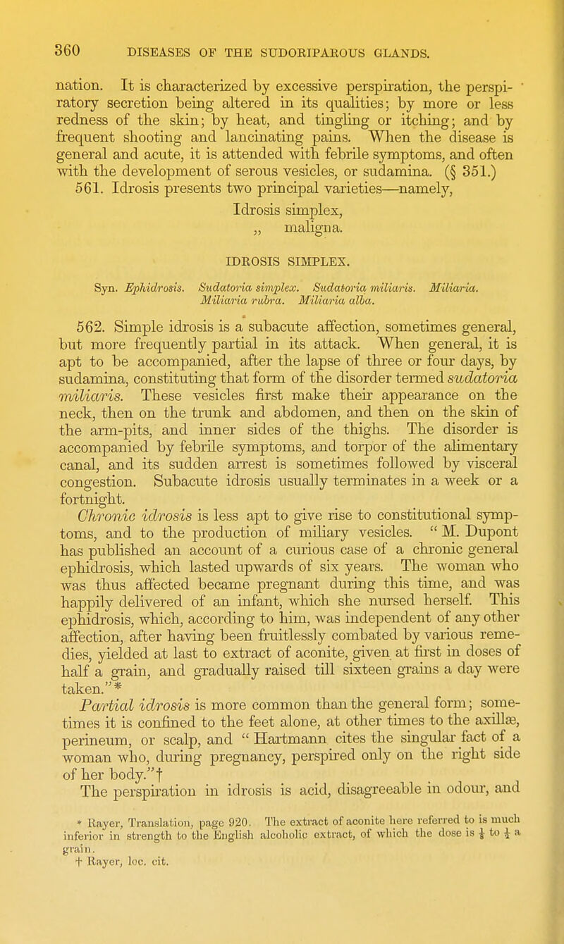 nation. It is characterized by excessive perspiration, the perspi- ' ratory secretion being altered in its qualities; by more or less redness of the skin; by heat, and tingling or itching; and by frequent shooting and lancinating pains. When the disease is general and acute, it is attended with febrile symptoms, and often with the development of serous vesicles, or sudamina. (§ 351.) 561. Idrosis presents two principal varieties—namely, Idrosis simplex, „ maligna. IDROSIS SIMPLEX. Syn. Ephidrosis. Sudatoria simplex. Sudatoria milians. Miliaria. Miliaria rubra. Miliaria alba. 562. Simple idrosis is a subacute affection, sometimes general, but more frequently partial in its attack. When general, it is apt to be accompanied, after the lapse of three or four days, by sudamina, constituting that form of the disorder termed sudatoria miliaris. These vesicles first make their appearance on the neck, then on the trunk and abdomen, and then on the skin of the arm-pits, and inner sides of the thighs. The disorder is accompanied by febrile symptoms, and torpor of the alimentary canal, and its sudden arrest is sometimes followed by visceral congestion. Subacute idrosis usually terminates in a week or a fortnight. Chronic idrosis is less apt to give rise to constitutional symp- toms, and to the production of miliary vesicles.  M. Dupont has published an account of a curious case of a chronic general ephidrosis, which lasted upwards of six years. The woman who was thus affected became pregnant during this time, and was happily delivered of an infant, which she nursed herself. This ephidrosis, which, according to him, was independent of any other affection, after having been fruitlessly combated by various reme- dies, yielded at last to extract of aconite, given at first in doses of half a grain, and gradually raised till sixteen grains a day were taken.* Partial idrosis is more common than the general form; some- times it is confined to the feet alone, at other times to the axilla, perineum, or scalp, and  Hartmann cites the singular fact of a woman who, during pregnancy, perspired only on the right side of her body.f The perspiration in idrosis is acid, disagreeable in odour, and » Etayer, Translation, page 920. The extract of aconite here referred to is much inferior in strength to the English alcoholic extract, of which the close is j to £ a grain. t Rayer, loc. cit.