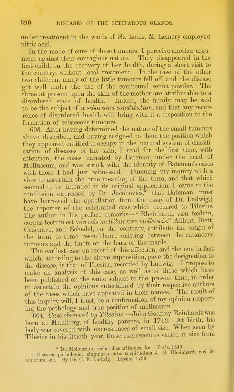 under treatment in the wards of St. Louis, M. Lemery employed nitric acid. In the mode of cure of these tumours, T perceive another argu- ment against their contagious nature. They disappeared in the first child, on the recovery of her health, during a short visit to the country, without local treatment. In the case of the other two children, many of the little tumours fell off, and the disease got well under the use of the compound senna powder. The three at present upon the skin of the mother are attributable to a disordered state of health. Indeed, the family may be said to be the subject of a sebaceous constitution, and that any recur- rence of disordered health will bring with it a disposition to the formation of sebaceous tumours. 603. After having determined the nature of the small tumours above described, and having assigned to them the position which they appeared entitled to occupy in the natural system of classifi- cation of diseases of the skin, I read, for the first time, with attention, the cases narrated by Bateman, under the head of Molluscum, and was struck with the identity of Bateman s cases with those I had just witnessed. Pursuing my inquiry with a view to ascertain the true meaning of the term, and that which seemed to be intended in its original application, I came to the conclusion expressed by Dr. Jacobovics* that Bateman must have borrowed the appellation from the essay of Dr. Ludwig, t the reporter of the celebrated case which occurred to Tilesius. The author in his preface remarks— Kheinhardi, visu foedum, corpus tectum est verrucis mollibus sive molluscis. Alibert, Biett, Cazenave, and Schedel, on the contrary, attribute the origin of the term to some resemblance existing between the cutaneous tumours and the knots on the bark of the maple. The earliest case on record of this affection, and the one in fact which, according to the above supposition, gave the designation to the disease, is that of Tilesius, recorded by Ludwig. I propose to make an analysis of this case, as well as of those which have been published on the same subject to the present time, m order to ascertain the opinions entertained by their respective authors of the cases which have appeared in then names. The result ol this inquiry will, I trust, be a confirmation of my opinion respect- ing the pathology and true position of molluscum. 604 Case observed by Tilesius.—John Godfrey Bernhardt was born at Muhlberg, of healthy parents, in 1742. At bn-th, his body was covered with excrescences of small size. When seen by Tilesius in his fiftieth year, these excrescences varied m size from * Du Molluscum, recherches critiques, &c. Paris, 1840 t Historia pathologica singularis cutis turpi tudinis J. G. Rheinhardi vm 50 annorum, &c. By Dr. C. F. Ludwig. Lipsiie, 1739.